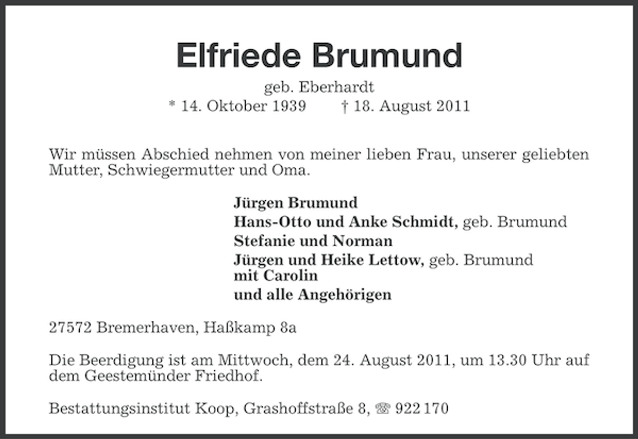 <p>Elfriede Brumund<br />geb. Eberhardt<br />* 14. Oktober 1939<br />† 18. August 2011<br />Wir müssen Abschied nehmen von meiner lieben Frau, unserer geliebten<br />Mutter, Schwiegermutter und Oma.<br />Jürgen Brumund<br />Hans-Otto und Anke Schmidt, geb. Brumund<br />Stefanie und Norman<br />Jürgen und Heike Lettow, geb. Brumund<br />mit Carolin<br />und alle Angehörigen<br />27572 Bremerhaven, Haßkamp 8a<br />Die Beerdigung ist am Mittwoch, dem 24. August 2011, um 13.30 Uhr auf<br />dem Geestemünder Friedhof.<br />Bestattungsinstitut Koop, Grashoffstraße 8, 922 170</p>