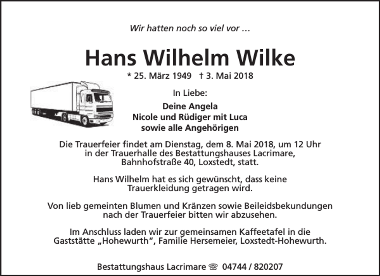 <p>Wir hatten noch so viel vor …</p><p>Hans Wilhelm Wilke<br />* 25. März 1949 † 3. Mai 2018<br />In Liebe:<br />Deine Angela<br />Nicole und Rüdiger mit Luca<br />sowie alle Angehörigen<br />Die Trauerfeier findet am Dienstag, dem 8. Mai 2018, um 12 Uhr<br />in der Trauerhalle des Bestattungshauses Lacrimare,<br />Bahnhofstraße 40, Loxstedt, statt.<br />Hans Wilhelm hat es sich gewünscht, dass keine<br />Trauerkleidung getragen wird.<br />Von lieb gemeinten Blumen und Kränzen sowie Beileidsbekundungen<br />nach der Trauerfeier bitten wir abzusehen.<br />Im Anschluss laden wir zur gemeinsamen Kaffeetafel in die<br />Gaststätte „Hohewurth“, Familie Hersemeier, Loxstedt-Hohewurth.<br />Bestattungshaus Lacrimare s 04744 / 820207</p>