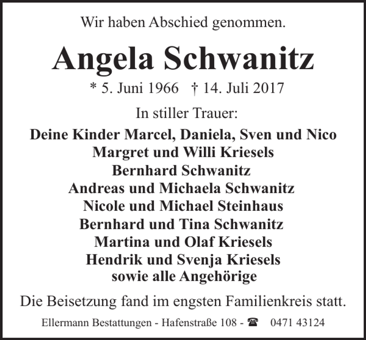 <p>Wir haben Abschied genommen.</p><p>Angela Schwanitz<br />* 5. Juni 1966 † 14. Juli 2017</p><p>In stiller Trauer:<br />Deine Kinder Marcel, Daniela, Sven und Nico<br />Margret und Willi Kriesels<br />Bernhard Schwanitz<br />Andreas und Michaela Schwanitz<br />Nicole und Michael Steinhaus<br />Bernhard und Tina Schwanitz<br />Martina und Olaf Kriesels<br />Hendrik und Svenja Kriesels<br />sowie alle Angehörige<br />Die Beisetzung fand im engsten Familienkreis statt.<br />Ellermann Bestattungen - Hafenstraße 108 - (</p><p>0471 43124</p>