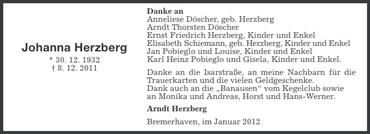 <p>Johanna Herzberg<br />* 30. 12. 1932<br />† 8. 12. 2011</p><p>Danke an<br />Anneliese Döscher, geb. Herzberg<br />Arndt Thorsten Döscher<br />Ernst Friedrich Herzberg, Kinder und Enkel<br />Elisabeth Schiemann, geb. Herzberg, Kinder und Enkel<br />Jan Pobieglo und Louise, Kinder und Enkel<br />Karl Heinz Pobieglo und Gisela, Kinder und Enkel.<br />Danke an die Isarstraße, an meine Nachbarn für die<br />Trauerkarten und die vielen Geldgeschenke.<br />Dank auch an die „Banausen“ vom Kegelclub sowie<br />an Monika und Andreas, Horst und Hans-Werner.<br />Arndt Herzberg<br />Bremerhaven, im Januar 2012</p>