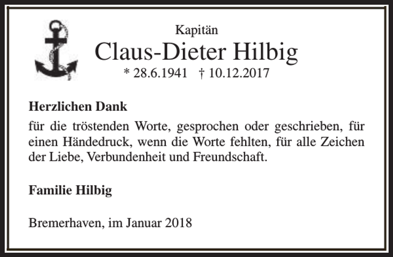 <p>Kapitän</p><p>Claus-Dieter Hilbig<br />* 28.6.1941 † 10.12.2017</p><p>Herzlichen Dank<br />für die tröstenden Worte, gesprochen oder geschrieben, für<br />einen Händedruck, wenn die Worte fehlten, für alle Zeichen<br />der Liebe, Verbundenheit und Freundschaft.<br />Familie Hilbig<br />Bremerhaven, im Januar 2018</p>