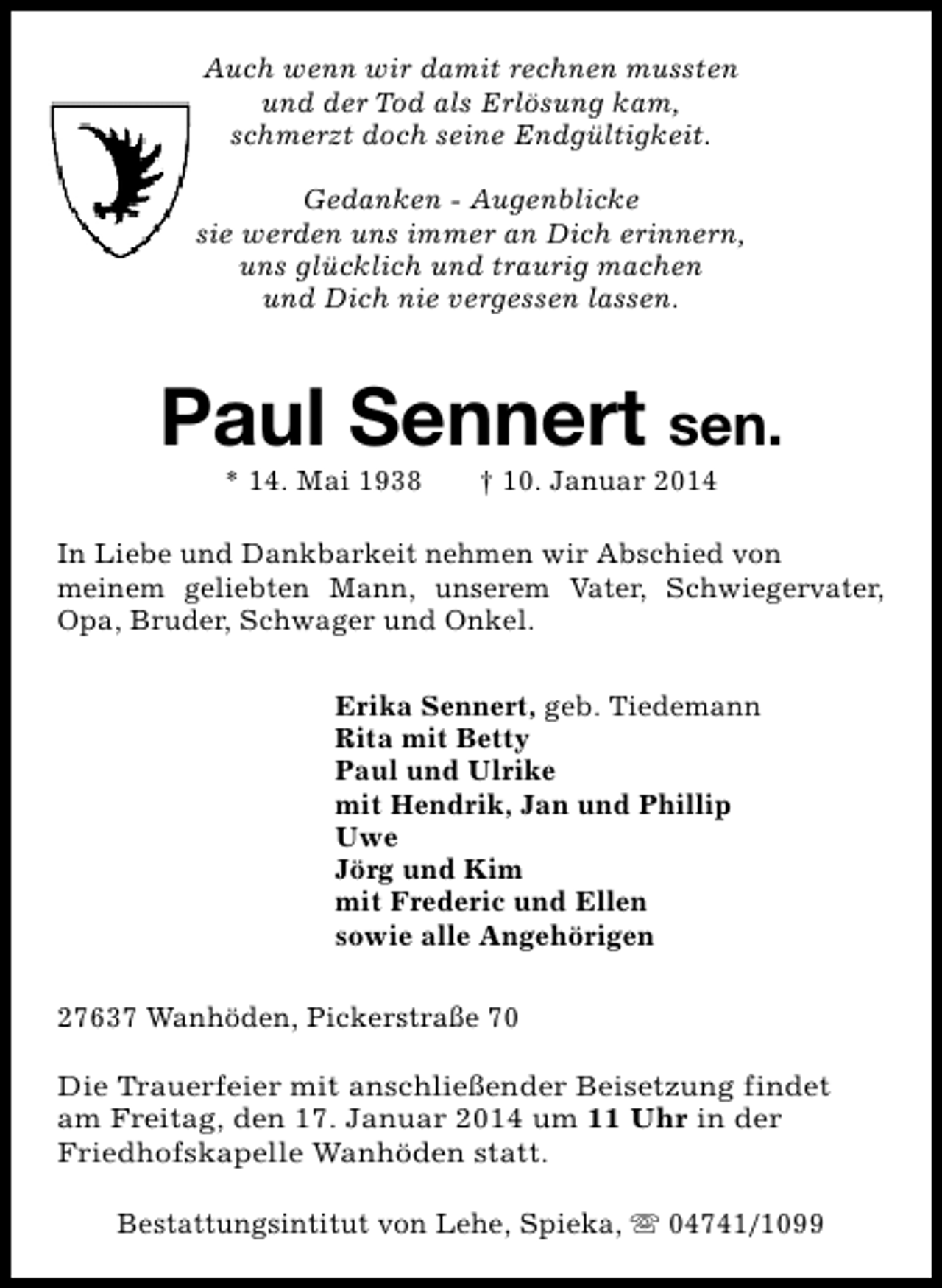 <p>Auch wenn wir damit rechnen mussten<br />und der Tod als Erlösung kam,<br />schmerzt doch seine Endgültigkeit.<br />Gedanken - Augenblicke<br />sie werden uns immer an Dich erinnern,<br />uns glücklich und traurig machen<br />und Dich nie vergessen lassen.</p><p>Paul Sennert sen.<br />* 14. Mai 1938</p><p>† 10. Januar 2014</p><p>In Liebe und Dankbarkeit nehmen wir Abschied von<br />meinem geliebten Mann, unserem Vater, Schwiegervater,<br />Opa, Bruder, Schwager und Onkel.<br />Erika Sennert, geb. Tiedemann<br />Rita mit Betty<br />Paul und Ulrike<br />mit Hendrik, Jan und Phillip<br />Uwe<br />Jörg und Kim<br />mit Frederic und Ellen<br />sowie alle Angehörigen<br />27637 Wanhöden, Pickerstraße 70<br />Die Trauerfeier mit anschließender Beisetzung findet<br />am Freitag, den 17. Januar 2014 um 11 Uhr in der<br />Friedhofskapelle Wanhöden statt.<br />Bestattungsintitut von Lehe, Spieka, s 04741/1099</p>