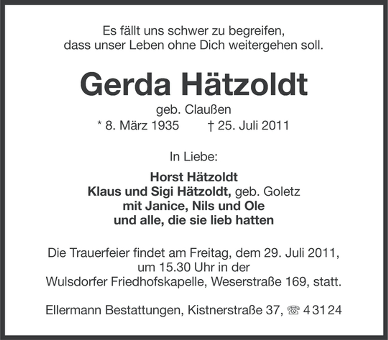<p>Es fällt uns schwer zu begreifen,<br />dass unser Leben ohne Dich weitergehen soll.</p>
<p>Gerda Hätzoldt<br />geb. Claußen<br />* 8. März 1935<br />† 25. Juli 2011<br />In Liebe:<br />Horst Hätzoldt<br />Klaus und Sigi Hätzoldt, geb. Goletz<br />mit Janice, Nils und Ole<br />und alle, die sie lieb hatten<br />Die Trauerfeier findet am Freitag, dem 29. Juli 2011,<br />um 15.30 Uhr in der<br />Wulsdorfer Friedhofskapelle, Weserstraße 169, statt.<br />Ellermann Bestattungen, Kistnerstraße 37, 4 31 24</p>