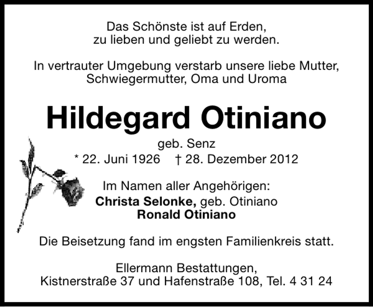 <p>Das Schönste ist auf Erden,<br />zu lieben und geliebt zu werden.<br />In vertrauter Umgebung verstarb unsere liebe Mutter,<br />Schwiegermutter, Oma und Uroma</p><p>Hildegard Otiniano<br />geb. Senz<br />* 22. Juni 1926 † 28. Dezember 2012<br />Im Namen aller Angehörigen:<br />Christa Selonke, geb. Otiniano<br />Ronald Otiniano<br />Die Beisetzung fand im engsten Familienkreis statt.<br />Ellermann Bestattungen,<br />Kistnerstraße 37 und Hafenstraße 108, Tel. 4 31 24</p>