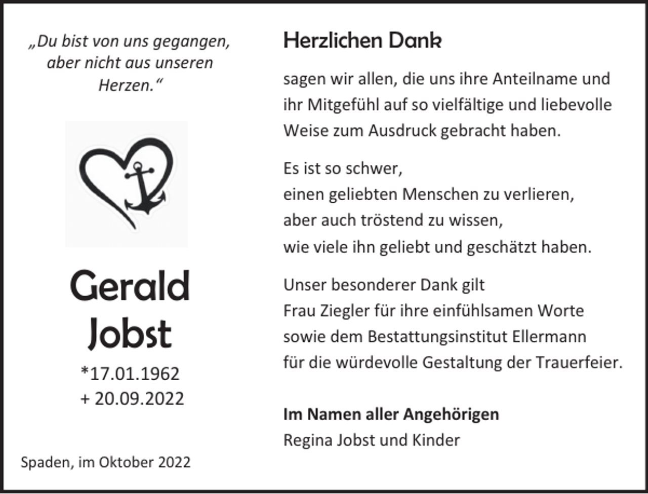 <p>„Du bist von uns gegangen,<br />aber nicht aus unseren<br />Herzen.“</p><p>Gerald<br />Jobst<br />*17.01.1962<br />+ 20.09.2022</p><p>Spaden, im Oktober 2022</p><p>Herzlichen Dank<br />sagen wir allen, die uns ihre Anteilname und<br />ihr Mitgefühl auf so vielfältige und liebevolle<br />Weise zum Ausdruck gebracht haben.<br />Es ist so schwer,<br />einen geliebten Menschen zu verlieren,<br />aber auch tröstend zu wissen,<br />wie viele ihn geliebt und geschätzt haben.<br />Unser besonderer Dank gilt<br />Frau Ziegler für ihre einfühlsamen Worte<br />sowie dem Bestattungsinstitut Ellermann<br />für die würdevolle Gestaltung der Trauerfeier.<br />Im Namen aller Angehörigen<br />Regina Jobst und Kinder</p>