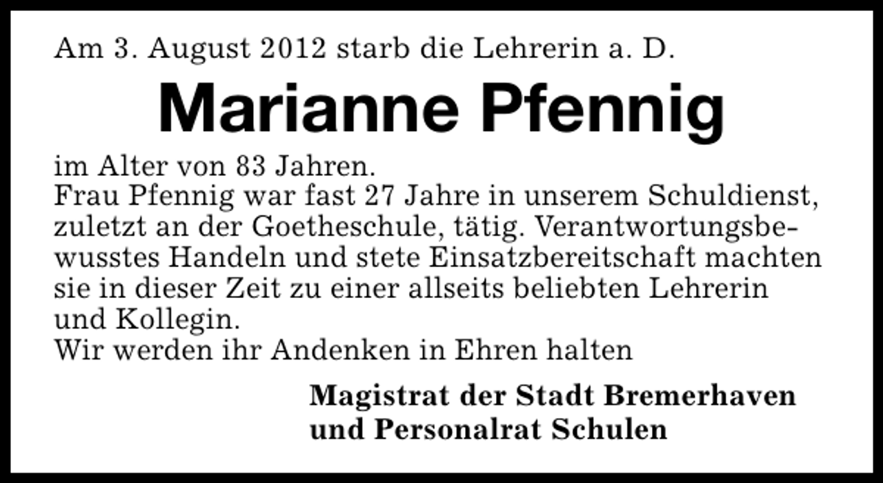 <p>Am 3. August 2012 starb die Lehrerin a. D.</p><p>Marianne Pfennig</p><p>im Alter von 83 Jahren.<br />Frau Pfennig war fast 27 Jahre in unserem Schuldienst,<br />zuletzt an der Goetheschule, tätig. Verantwortungsbewusstes Handeln und stete Einsatzbereitschaft machten<br />sie in dieser Zeit zu einer allseits beliebten Lehrerin<br />und Kollegin.<br />Wir werden ihr Andenken in Ehren halten<br />Magistrat der Stadt Bremerhaven<br />und Personalrat Schulen</p>