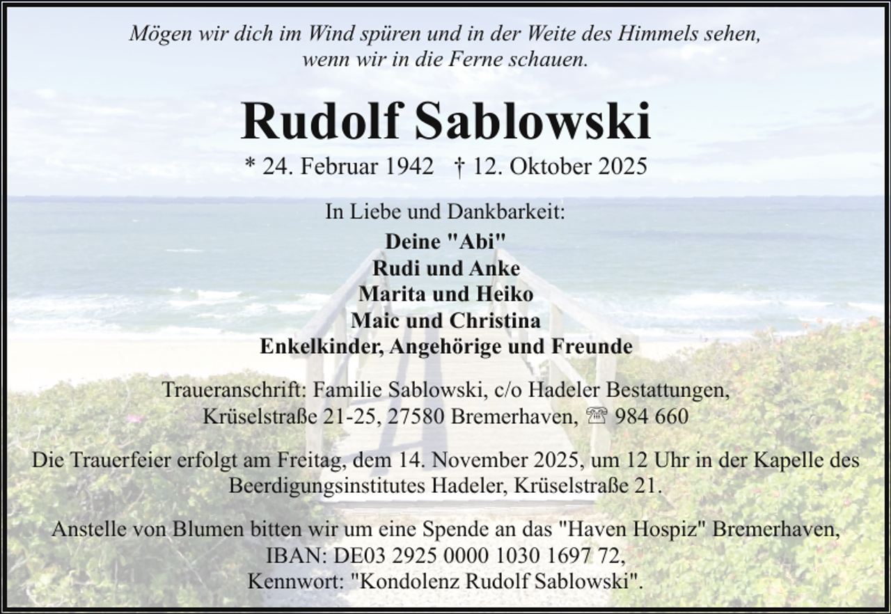 <p>Mögen wir dich im Wind spüren und in der Weite des Himmels sehen,<br />wenn wir in die Ferne schauen.</p><p>Rudolf Sablowski<br />* 24. Februar 1942 † 12. Oktober 2025<br />In Liebe und Dankbarkeit:<br />Deine "Abi"<br />Rudi und Anke<br />Marita und Heiko<br />Maic und Christina<br />Enkelkinder, Angehörige und Freunde<br />Traueranschrift: Familie Sablowski, c/o Hadeler Bestattungen,<br />Krüselstraße 21-25, 27580 Bremerhaven, ' 984 660<br />Die Trauerfeier erfolgt am Freitag, dem 14. November 2025, um 12 Uhr in der Kapelle des<br />Beerdigungsinstitutes Hadeler, Krüselstraße 21.<br />Anstelle von Blumen bitten wir um eine Spende an das "Haven Hospiz" Bremerhaven,<br />IBAN: DE03 2925 0000 1030 1692,<br />Kennwort: "Kondolenz Rudolf Sablowski".</p>