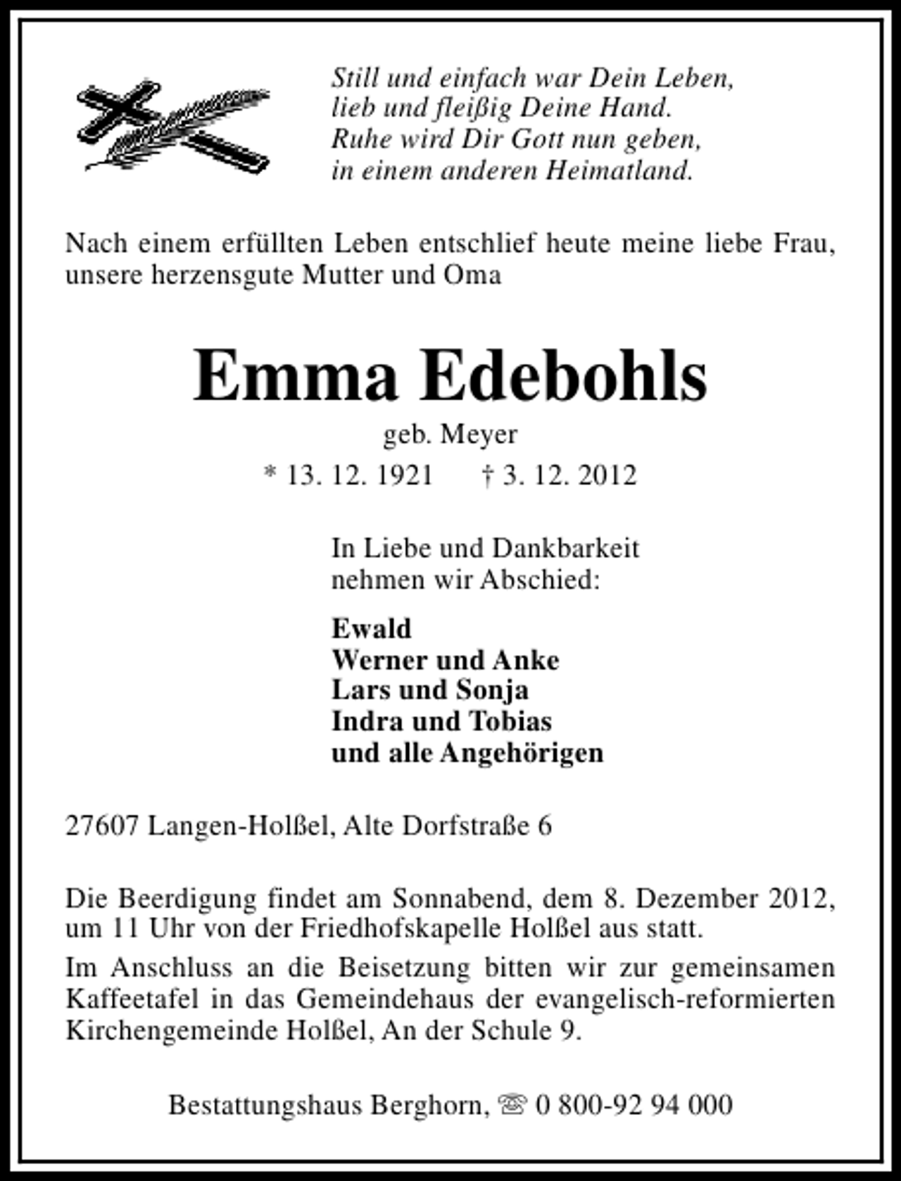 <p>Still und einfach war Dein Leben,<br />lieb und fleißig Deine Hand.<br />Ruhe wird Dir Gott nun geben,<br />in einem anderen Heimatland.<br />Nach einem erfüllten Leben entschlief heute meine liebe Frau,<br />unsere herzensgute Mutter und Oma</p><p>Emma Edebohls<br />geb. Meyer<br />* 13. 12. 1921 † 3. 12. 2012</p><p>In Liebe und Dankbarkeit<br />nehmen wir Abschied:<br />Ewald<br />Werner und Anke<br />Lars und Sonja<br />Indra und Tobias<br />und alle Angehörigen<br />27607 Langen-Holßel, Alte Dorfstraße 6<br />Die Beerdigung findet am Sonnabend, dem 8. Dezember 2012,<br />um 11 Uhr von der Friedhofskapelle Holßel aus statt.<br />Im Anschluss an die Beisetzung bitten wir zur gemeinsamen<br />Kaffeetafel in das Gemeindehaus der evangelisch-reformierten<br />Kirchengemeinde Holßel, An der Schule 9.<br />Bestattungshaus Berghorn, s 0 800-92 94 000</p>
