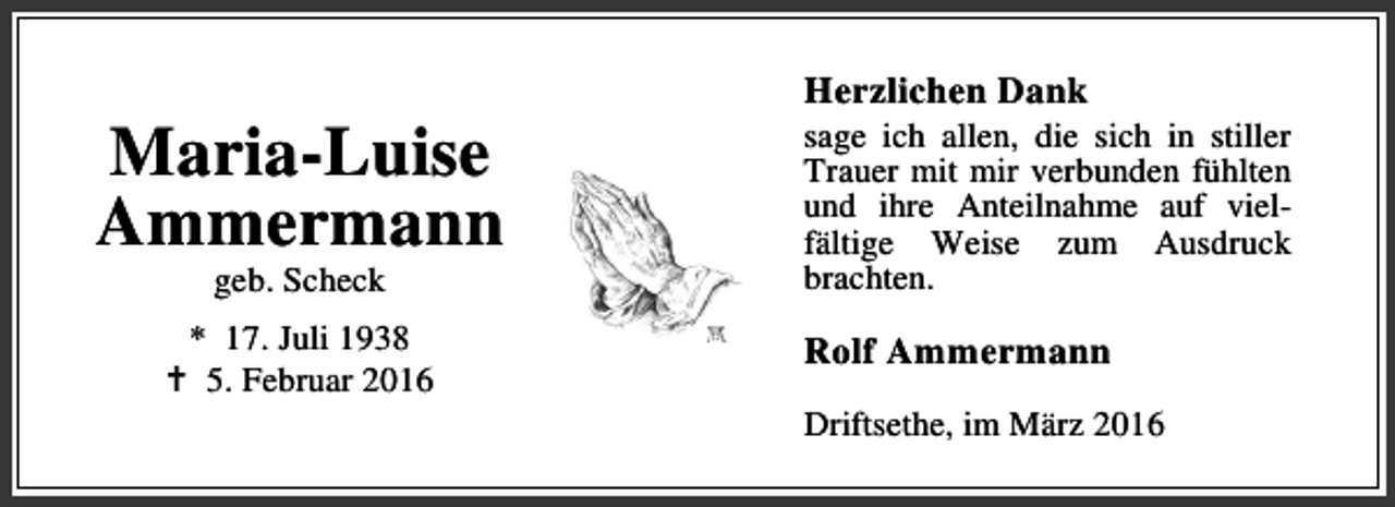 <p>Maria-Luise<br />Ammermann<br />geb. Scheck</p><p>* 17. Juli 1938<br />B 5. Februar 2016</p><p>Herzlichen Dank</p><p>sage ich allen, die sich in stiller<br />Trauer mit mir verbunden fühlten<br />und ihre Anteilnahme auf vielfältige Weise zum Ausdruck<br />brachten.</p><p>Rolf Ammermann<br />Driftsethe, im März 2016</p>