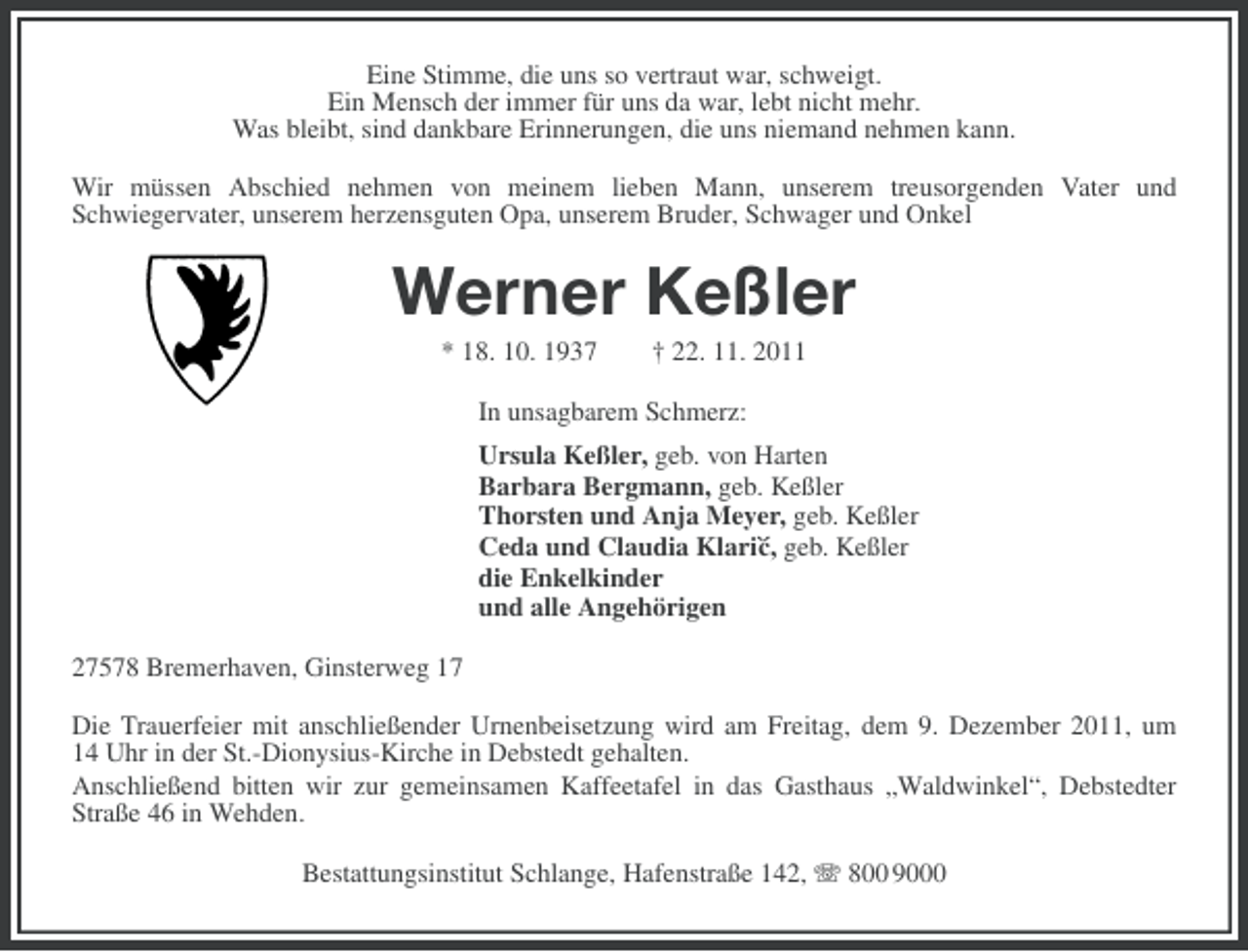 <p>Eine Stimme, die uns so vertraut war, schweigt.<br />Ein Mensch der immer für uns da war, lebt nicht mehr.<br />Was bleibt, sind dankbare Erinnerungen, die uns niemand nehmen kann.<br />Wir müssen Abschied nehmen von meinem lieben Mann, unserem treusorgenden Vater und<br />Schwiegervater, unserem herzensguten Opa, unserem Bruder, Schwager und Onkel</p>
<p>Werner Keßler<br />* 18. 10. 1937</p>
<p>† 22. 11. 2011</p>
<p>In unsagbarem Schmerz:<br />Ursula Keßler, geb. von Harten<br />Barbara Bergmann, geb. Keßler<br />Thorsten und Anja Meyer, geb. Keßler<br />Ceda und Claudia Klari`´ geb. Keßler<br />c,<br />die Enkelkinder<br />und alle Angehörigen<br />27578 Bremerhaven, Ginsterweg 17<br />Die Trauerfeier mit anschließender Urnenbeisetzung wird am Freitag, dem 9. Dezember 2011, um<br />14 Uhr in der St.-Dionysius-Kirche in Debstedt gehalten.<br />Anschließend bitten wir zur gemeinsamen Kaffeetafel in das Gasthaus „Waldwinkel“, Debstedter<br />Straße 46 in Wehden.<br />Bestattungsinstitut Schlange, Hafenstraße 142, 800 9000</p>