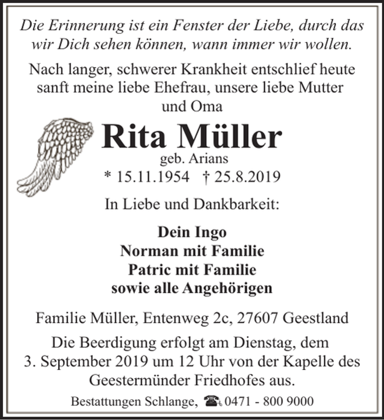 <p>Die Erinnerung ist ein Fenster der Liebe, durch das<br />wir Dich sehen können, wann immer wir wollen.<br />Nach langer, schwerer Krankheit entschlief heute<br />sanft meine liebe Ehefrau, unsere liebe Mutter<br />und Oma</p><p>Ritageb.Müller<br />Arians<br />* 15.11.1954 † 25.8.2019<br />In Liebe und Dankbarkeit:<br />Dein Ingo<br />Norman mit Familie<br />Patric mit Familie<br />sowie alle Angehörigen</p><p>Familie Müller, Entenweg 2c, 27607 Geestland<br />Die Beerdigung erfolgt am Dienstag, dem<br />3. September 2019 um 12 Uhr von der Kapelle des<br />Geestermünder Friedhofes aus.<br />Bestattungen Schlange,</p><p>0471 - 800 9000</p>
