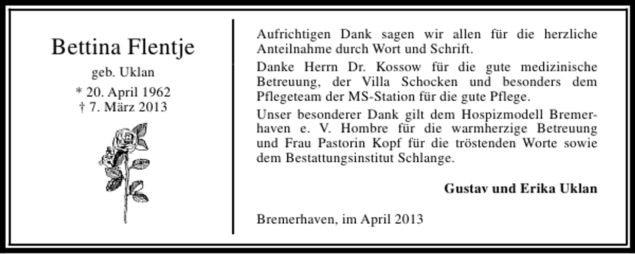 <p>Bettina Flentje<br />geb. Uklan<br />* 20. April 1962<br />† 7. März 2013</p><p>Aufrichtigen Dank sagen wir allen für die herzliche<br />Anteilnahme durch Wort und Schrift.<br />Danke Herrn Dr. Kossow für die gute medizinische<br />Betreuung, der Villa Schocken und besonders dem<br />Pflegeteam der MS-Station für die gute Pflege.<br />Unser besonderer Dank gilt dem Hospizmodell Bremerhaven e. V. Hombre für die warmherzige Betreuung<br />und Frau Pastorin Kopf für die tröstenden Worte sowie<br />dem Bestattungsinstitut Schlange.<br />Gustav und Erika Uklan<br />Bremerhaven, im April 2013</p>