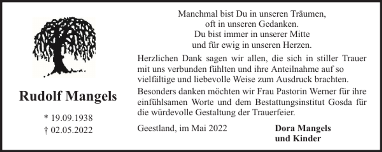 <p>Rudolf Mangels<br />* 19.09.1938<br />† 02.05.2022</p><p>Manchmal bist Du in unseren Träumen,<br />oft in unseren Gedanken.<br />Du bist immer in unserer Mitte<br />und für ewig in unseren Herzen.<br />Herzlichen Dank sagen wir allen, die sich in stiller Trauer<br />mit uns verbunden fühlten und ihre Anteilnahme auf so<br />vielfältige und liebevolle Weise zum Ausdruck brachten.<br />Besonders danken möchten wir Frau Pastorin Werner für ihre<br />einfühlsamen Worte und dem Bestattungsinstitut Gosda für<br />die würdevolle Gestaltung der Trauerfeier.<br />Geestland, im Mai 2022</p><p>Dora Mangels<br />und Kinder</p>