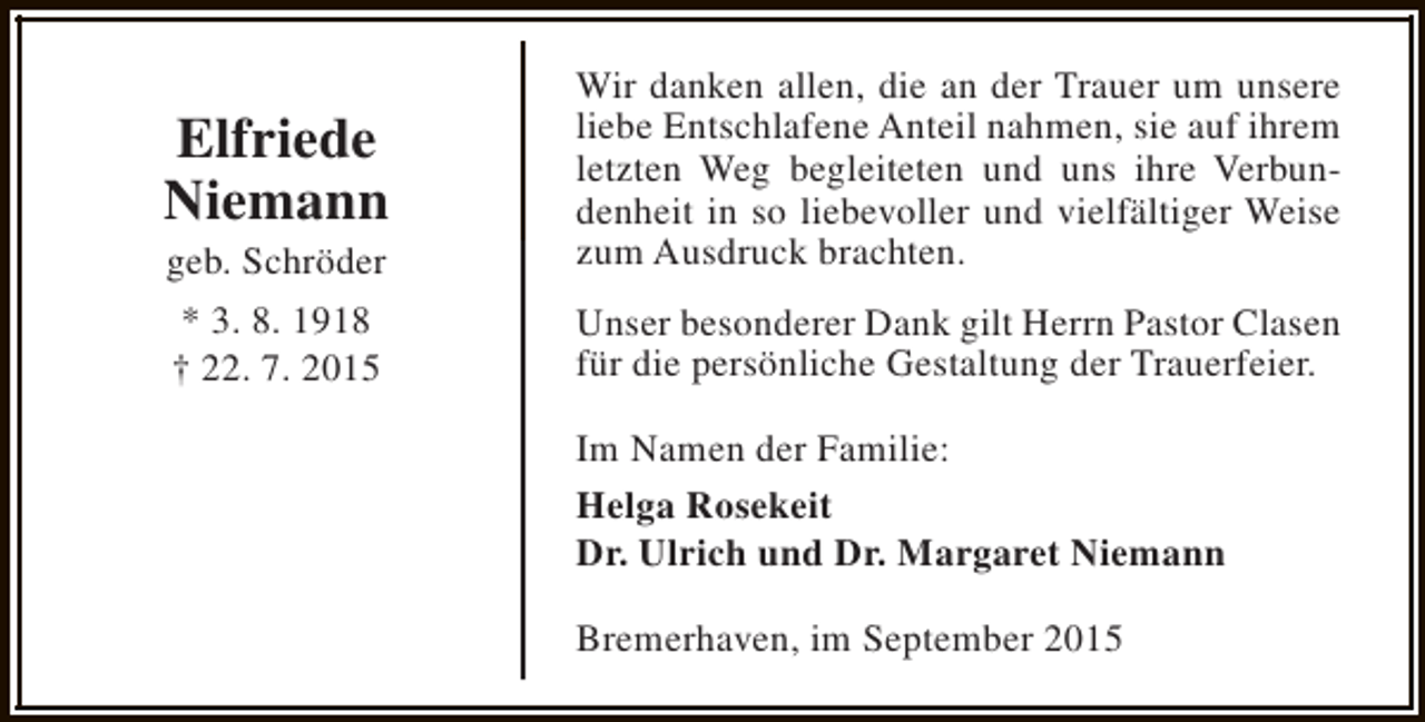 <p>Elfriede<br />Niemann<br />geb. Schröder<br />* 3. 8. 1918<br />† 22. 7. 2015</p><p>Wir danken allen, die an der Trauer um unsere<br />liebe Entschlafene Anteil nahmen, sie auf ihrem<br />letzten Weg begleiteten und uns ihre Verbundenheit in so liebevoller und vielfältiger Weise<br />zum Ausdruck brachten.<br />Unser besonderer Dank gilt Herrn Pastor Clasen<br />für die persönliche Gestaltung der Trauerfeier.<br />Im Namen der Familie:<br />Helga Rosekeit<br />Dr. Ulrich und Dr. Margaret Niemann<br />Bremerhaven, im September 2015</p>