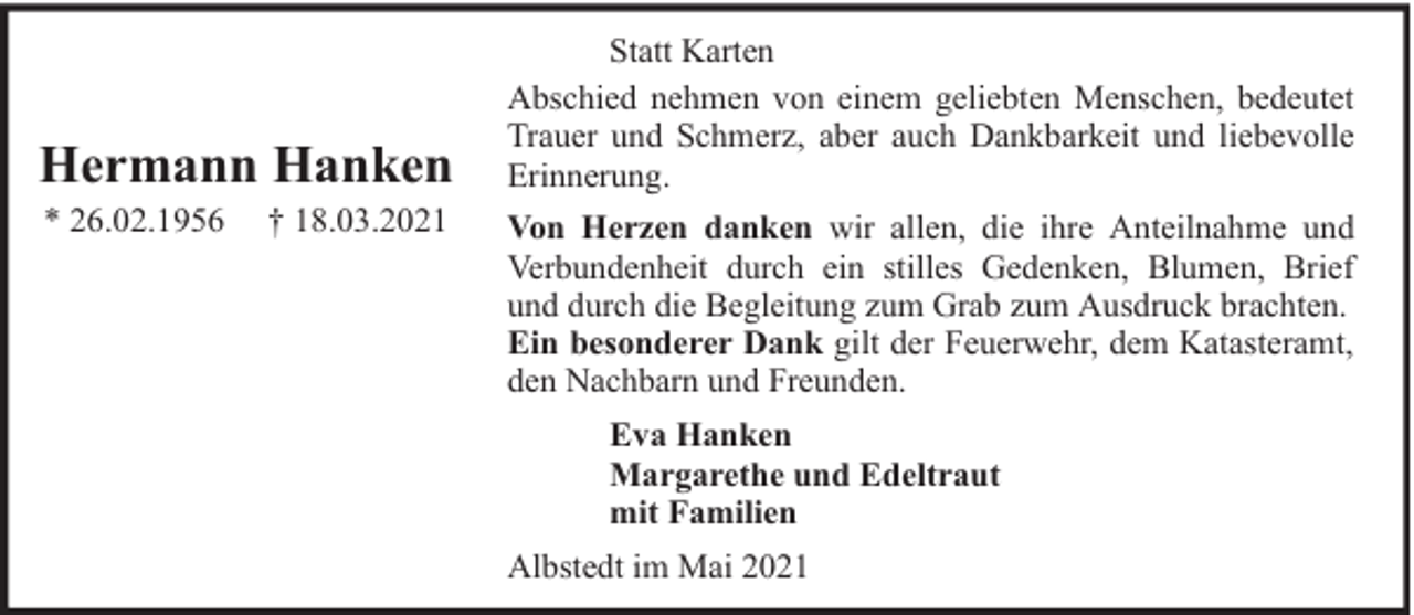 <p>Hermann Hanken<br />* 26.02.1956</p><p>† 18.03.2021</p><p>Statt Karten<br />Abschied nehmen von einem geliebten Menschen, bedeutet<br />Trauer und Schmerz, aber auch Dankbarkeit und liebevolle<br />Erinnerung.<br />Von Herzen danken wir allen, die ihre Anteilnahme und<br />Verbundenheit durch ein stilles Gedenken, Blumen, Brief<br />und durch die Begleitung zum Grab zum Ausdruck brachten.<br />Ein besonderer Dank gilt der Feuerwehr, dem Katasteramt,<br />den Nachbarn und Freunden.<br />Eva Hanken<br />Margarethe und Edeltraut<br />mit Familien<br />Albstedt im Mai 2021</p>