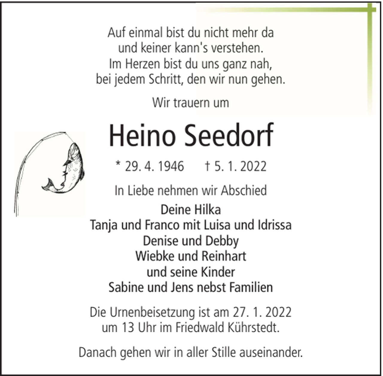 <p>Auf einmal bist du nicht mehr da<br />und keiner kann's verstehen.<br />Im Herzen bist du uns ganz nah,<br />bei jedem Schritt, den wir nun gehen.<br />Wir trauern um</p><p>Heino Seedorf<br />* 29. 4. 1946</p><p>† 5. 1. 2022</p><p>In Liebe nehmen wir Abschied<br />Deine Hilka<br />Tanja und Franco mit Luisa und Idrissa<br />Denise und Debby<br />Wiebke und Reinhart<br />und seine Kinder<br />Sabine und Jens nebst Familien<br />Die Urnenbeisetzung ist am 27. 1. 2022<br />um 13 Uhr im Friedwald Kührstedt.<br />Danach gehen wir in aller Stille auseinander.</p>