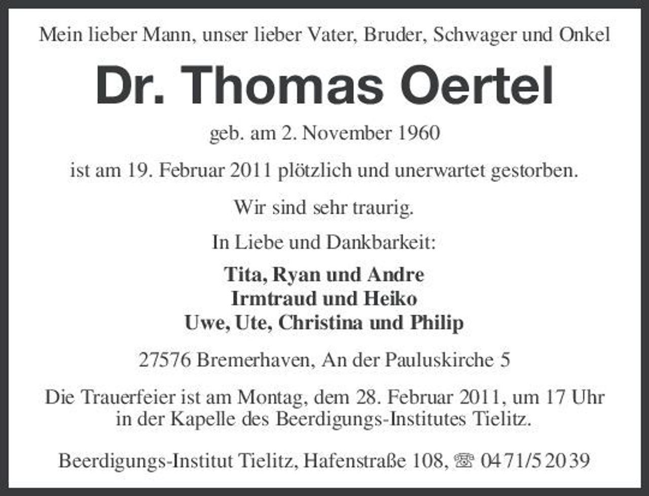 <p>Mein lieber Mann, unser lieber Vater, Bruder, Schwager und Onkel</p><p>Dr. Thomas Oertel<br />geb. am 2. November 1960 ist am 19. Februar 2011 plötzlich und unerwartet gestorben. Wir sind sehr traurig. In Liebe und Dankbarkeit: Tita, Ryan und Andre Irmtraud und Heiko Uwe, Ute, Christina und Philip 27576 Bremerhaven, An der Pauluskirche 5 Die Trauerfeier ist am Montag, dem 28. Februar 2011, um 17 Uhr in der Kapelle des Beerdigungs-Institutes Tielitz. Beerdigungs-Institut Tielitz, Hafenstraße 108, 04 71/5 20 39</p>