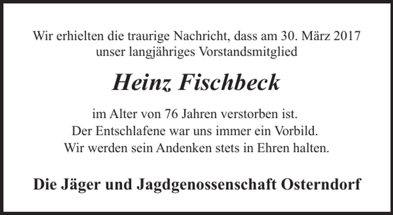 <p>Wir erhielten die traurige Nachricht, dass am 30. März 2017<br />unser langjähriges Vorstandsmitglied</p><p>Heinz Fischbeck<br />im Alter von 76 Jahren verstorben ist.<br />Der Entschlafene war uns immer ein Vorbild.<br />Wir werden sein Andenken stets in Ehren halten.</p><p>Die Jäger und Jagdgenossenschaft Osterndorf</p>