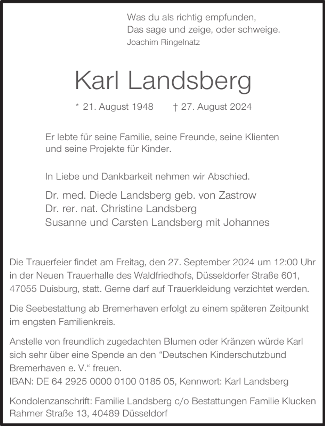 <p>Was du als richtig empfunden,<br />Das sage und zeige, oder schweige.<br />Joachim Ringelnatz</p><p>Karl Landsberg<br />* 21. August 1948</p><p>† 27. August 2024</p><p>Er lebte für seine Familie, seine Freunde, seine Klienten<br />und seine Projekte für Kinder.<br />In Liebe und Dankbarkeit nehmen wir Abschied.</p><p>Dr. med. Diede Landsberg geb. von Zastrow<br />Dr. rer. nat. Christine Landsberg<br />Susanne und Carsten Landsberg mit Johannes<br />Die Trauerfeier findet am Freitag, den 27. September 2024 um 12:00 Uhr<br />in der Neuen Trauerhalle des Waldfriedhofs, Düsseldorfer Straße 601,<br />47055 Duisburg, statt. Gerne darf auf Trauerkleidung verzichtet werden.<br />Die Seebestattung ab Bremerhaven erfolgt zu einem späteren Zeitpunkt<br />im engsten Familienkreis.<br />Anstelle von freundlich zugedachten Blumen oder Kränzen würde Karl<br />sich sehr über eine Spende an den “Deutschen Kinderschutzbund<br />Bremerhaven e. V.“ freuen.<br />IBAN: DE 64 2925 00010185 05, Kennwort: Karl Landsberg<br />Kondolenzanschrift: Familie Landsberg c/o Bestattungen Familie Klucken<br />Rahmer Straße 13, 40489 Düsseldorf</p>