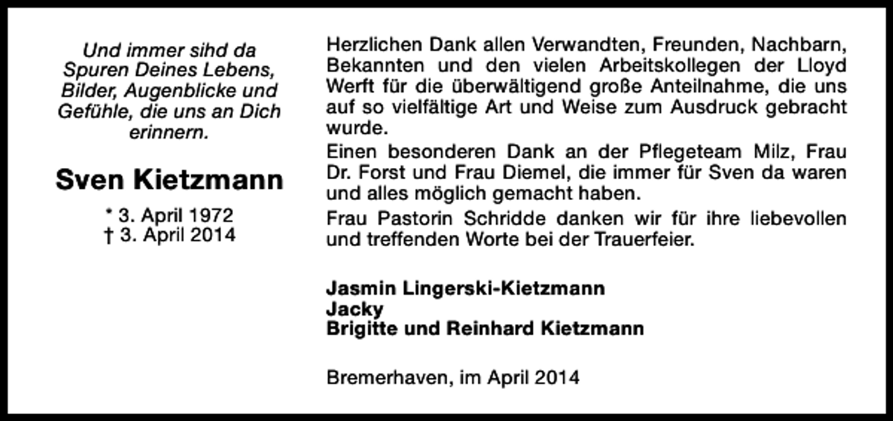 <p>Und immer sihd da<br />Spuren Deines Lebens,<br />Bilder, Augenblicke und<br />Gefühle, die uns an Dich<br />erinnern.</p><p>Sven Kietzmann<br />* 3. April 1972<br />† 3. April 2014</p><p>Herzlichen Dank allen Verwandten, Freunden, Nachbarn,<br />Bekannten und den vielen Arbeitskollegen der Lloyd<br />Werft für die überwältigend große Anteilnahme, die uns<br />auf so vielfältige Art und Weise zum Ausdruck gebracht<br />wurde.<br />Einen besonderen Dank an der Pflegeteam Milz, Frau<br />Dr. Forst und Frau Diemel, die immer für Sven da waren<br />und alles möglich gemacht haben.<br />Frau Pastorin Schridde danken wir für ihre liebevollen<br />und treffenden Worte bei der Trauerfeier.<br />Jasmin Lingerski-Kietzmann<br />Jacky<br />Brigitte und Reinhard Kietzmann<br />Bremerhaven, im April 2014</p>