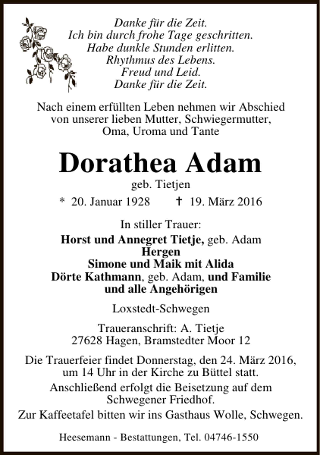 <p>Danke für die Zeit.<br />Ich bin durch frohe Tage geschritten.<br />Habe dunkle Stunden erlitten.<br />Rhythmus des Lebens.<br />Freud und Leid.<br />Danke für die Zeit.<br />Nach einem erfüllten Leben nehmen wir Abschied<br />von unserer lieben Mutter, Schwiegermutter,<br />Oma, Uroma und Tante</p><p>Dorathea Adam<br />geb. Tietjen<br />* 20. Januar 1928<br />B 19. März 2016</p><p>In stiller Trauer:<br />Horst und Annegret Tietje, geb. Adam<br />Hergen<br />Simone und Maik mit Alida<br />Dörte Kathmann, geb. Adam, und Familie<br />und alle Angehörigen<br />Loxstedt-Schwegen<br />Traueranschrift: A. Tietje<br />27628 Hagen, Bramstedter Moor 12<br />Die Trauerfeier findet Donnerstag, den 24. März 2016,<br />um 14 Uhr in der Kirche zu Büttel statt.<br />Anschließend erfolgt die Beisetzung auf dem<br />Schwegener Friedhof.<br />Zur Kaffeetafel bitten wir ins Gasthaus Wolle, Schwegen.<br />Heesemann - Bestattungen, Tel. 04746-1550</p>