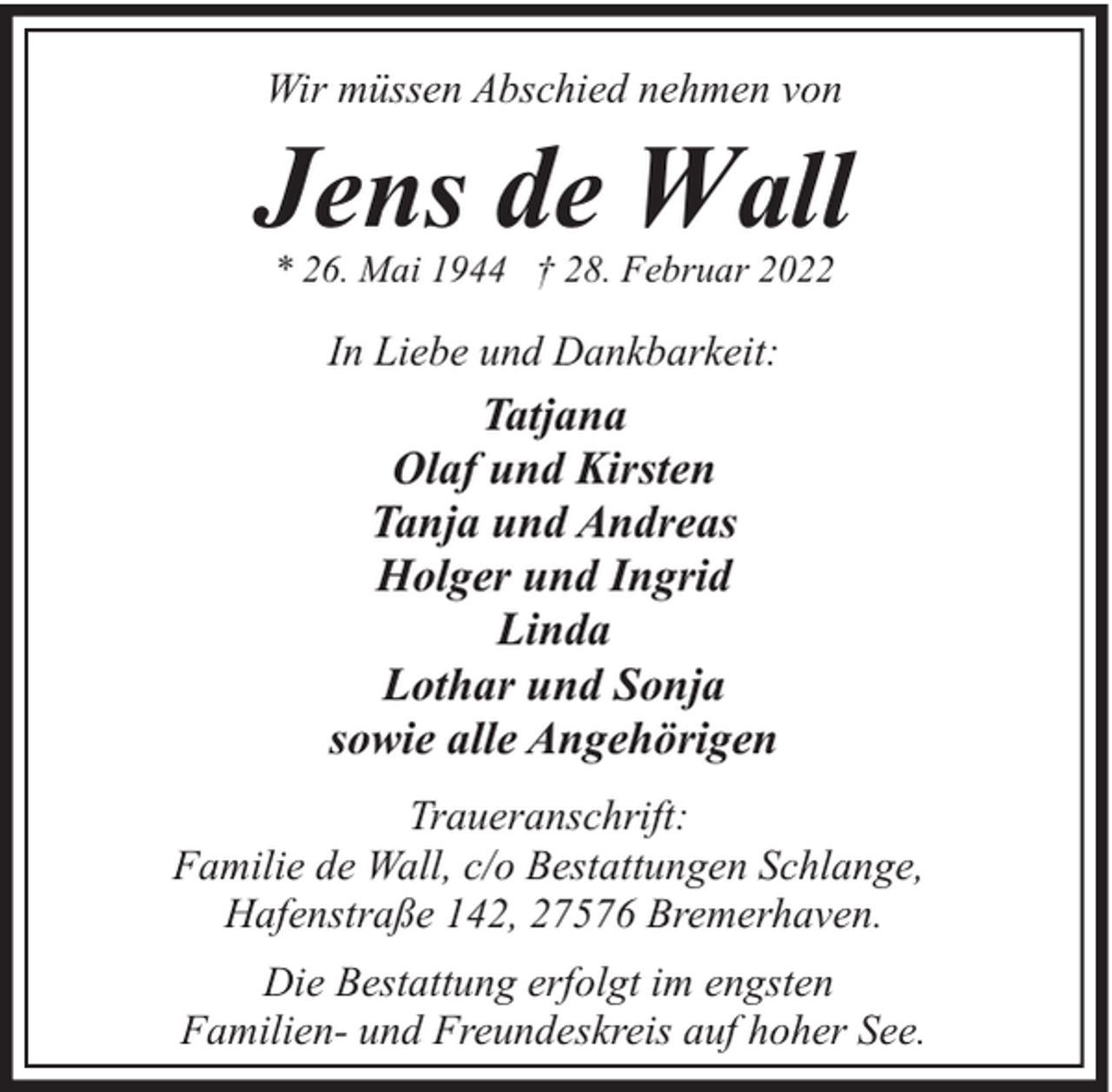 <p>Wir müssen Abschied nehmen von</p><p>Jens de Wall<br />* 26. Mai 1944 † 28. Februar 2022</p><p>In Liebe und Dankbarkeit:</p><p>Tatjana<br />Olaf und Kirsten<br />Tanja und Andreas<br />Holger und Ingrid<br />Linda<br />Lothar und Sonja<br />sowie alle Angehörigen<br />Traueranschrift:<br />Familie de Wall, c/o Bestattungen Schlange,<br />Hafenstraße 142, 27576 Bremerhaven.<br />Die Bestattung erfolgt im engsten<br />Familien- und Freundeskreis auf hoher See.</p>