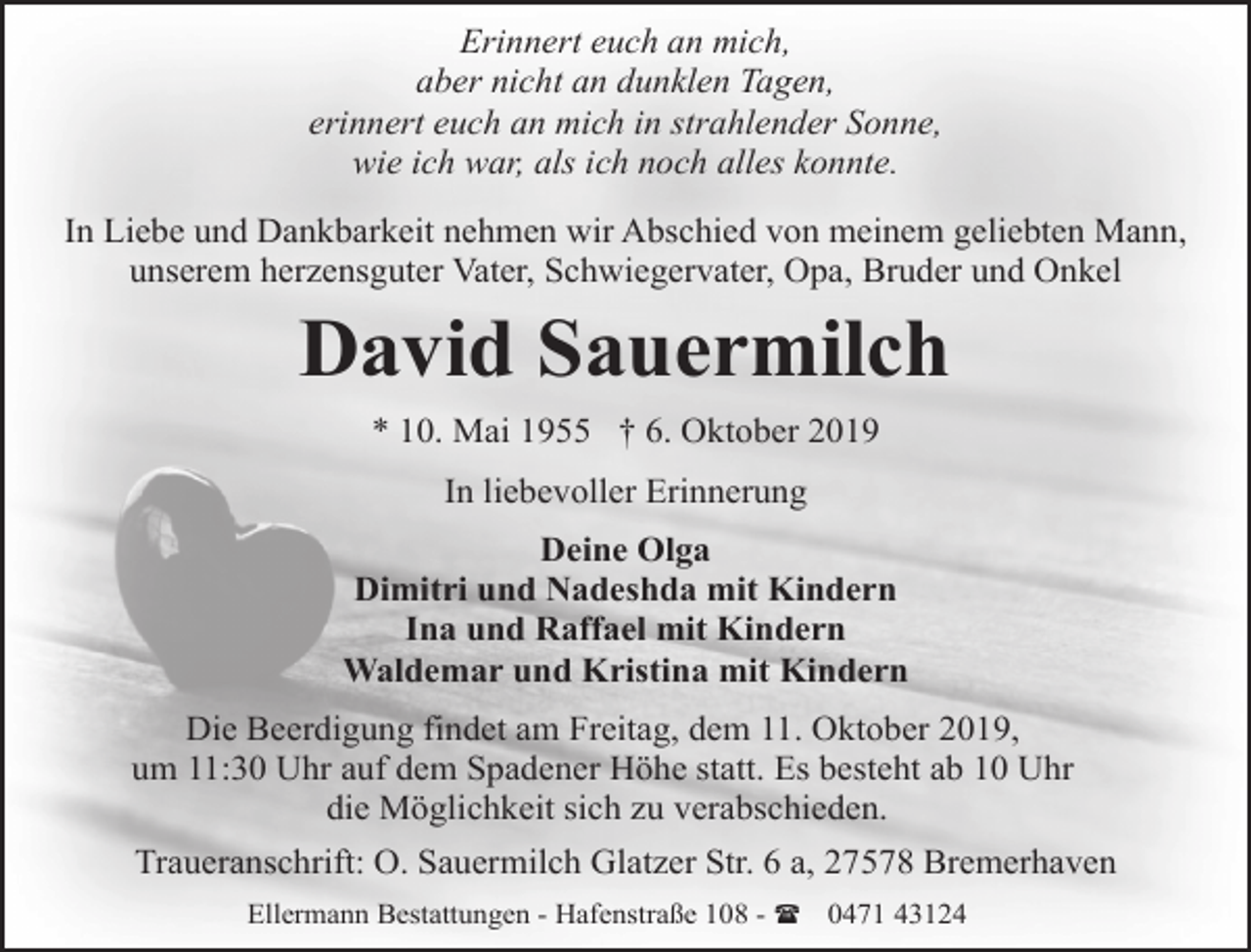 <p>Erinnert euch an mich,<br />aber nicht an dunklen Tagen,<br />erinnert euch an mich in strahlender Sonne,<br />wie ich war, als ich noch alles konnte.<br />In Liebe und Dankbarkeit nehmen wir Abschied von meinem geliebten Mann,<br />unserem herzensguter Vater, Schwiegervater, Opa, Bruder und Onkel</p><p>David Sauermilch<br />* 10. Mai 1955 † 6. Oktober 2019<br />In liebevoller Erinnerung<br />Deine Olga<br />Dimitri und Nadeshda mit Kindern<br />Ina und Raffael mit Kindern<br />Waldemar und Kristina mit Kindern<br />Die Beerdigung findet am Freitag, dem 11. Oktober 2019,<br />um 11:30 Uhr auf dem Spadener Höhe statt. Es besteht ab 10 Uhr<br />die Möglichkeit sich zu verabschieden.<br />Traueranschrift: O. Sauermilch Glatzer Str. 6 a, 27578 Bremerhaven<br />Ellermann Bestattungen - Hafenstraße 108 - ( 0471 43124</p>