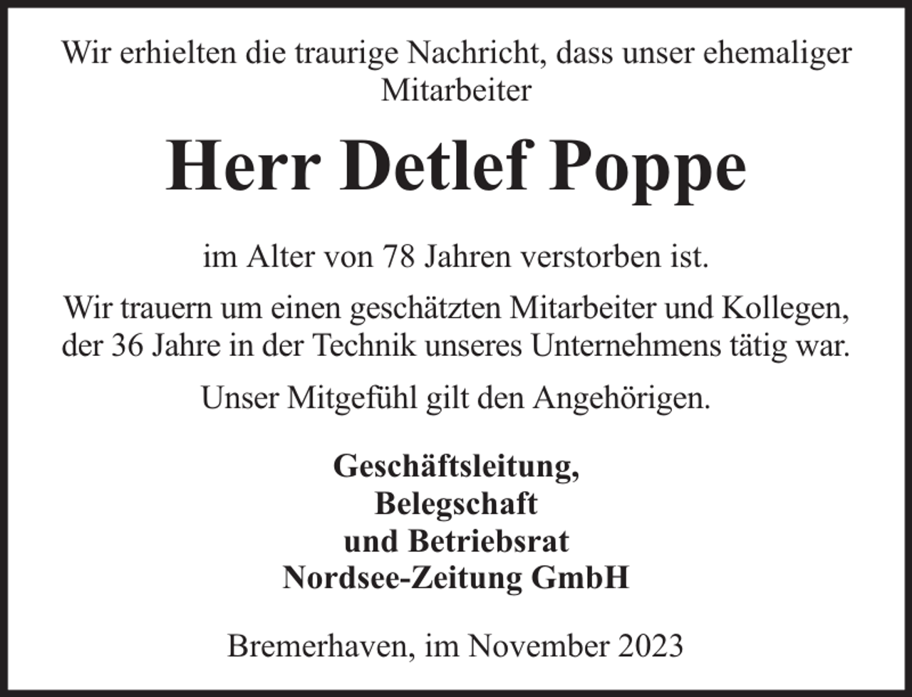 <p>Wir erhielten die traurige Nachricht, dass unser ehemaliger<br />Mitarbeiter</p><p>Herr Detlef Poppe<br />im Alter von 78 Jahren verstorben ist.<br />Wir trauern um einen geschätzten Mitarbeiter und Kollegen,<br />der 36 Jahre in der Technik unseres Unternehmens tätig war.<br />Unser Mitgefühl gilt den Angehörigen.<br />Geschäftsleitung,<br />Belegschaft<br />und Betriebsrat<br />Nordsee-Zeitung GmbH<br />Bremerhaven, im November 2023</p>