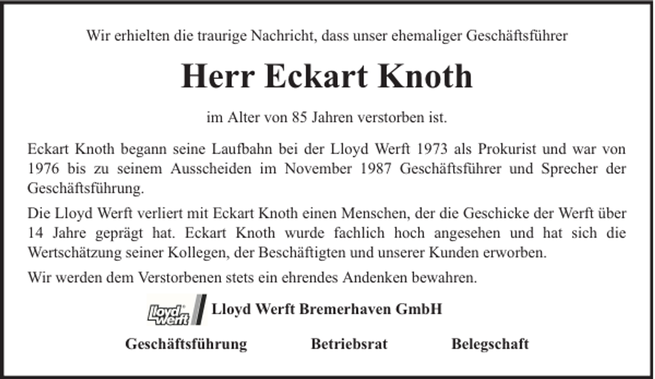 <p>Wir erhielten die traurige Nachricht, dass unser ehemaliger Geschäftsführer</p><p>Herr Eckart Knoth<br />im Alter von 85 Jahren verstorben ist.<br />Eckart Knoth begann seine Laufbahn bei der Lloyd Werft 1973 als Prokurist und war von<br />1976 bis zu seinem Ausscheiden im November 1987 Geschäftsführer und Sprecher der<br />Geschäftsführung.<br />Die Lloyd Werft verliert mit Eckart Knoth einen Menschen, der die Geschicke der Werft über<br />14 Jahre geprägt hat. Eckart Knoth wurde fachlich hoch angesehen und hat sich die<br />Wertschätzung seiner Kollegen, der Beschäftigten und unserer Kunden erworben.<br />Wir werden dem Verstorbenen stets ein ehrendes Andenken bewahren.<br />Lloyd Werft Bremerhaven GmbH<br />Geschäftsführung</p><p>Betriebsrat</p><p>Belegschaft</p>