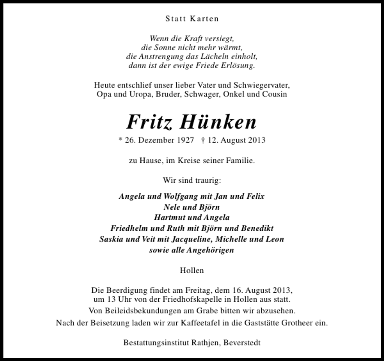 <p>Statt Karten<br />Wenn die Kraft versiegt,<br />die Sonne nicht mehr wärmt,<br />die Anstrengung das Lächeln einholt,<br />dann ist der ewige Friede Erlösung.<br />Heute entschlief unser lieber Vater und Schwiegervater,<br />Opa und Uropa, Bruder, Schwager, Onkel und Cousin</p><p>Fritz Hünken</p><p>* 26. Dezember 1927 † 12. August 2013<br />zu Hause, im Kreise seiner Familie.<br />Wir sind traurig:<br />Angela und Wolfgang mit Jan und Felix<br />Nele und Björn<br />Hartmut und Angela<br />Friedhelm und Ruth mit Björn und Benedikt<br />Saskia und Veit mit Jacqueline, Michelle und Leon<br />sowie alle Angehörigen<br />Hollen<br />Die Beerdigung findet am Freitag, dem 16. August 2013,<br />um 13 Uhr von der Friedhofskapelle in Hollen aus statt.<br />Von Beileidsbekundungen am Grabe bitten wir abzusehen.<br />Nach der Beisetzung laden wir zur Kaffeetafel in die Gaststätte Grotheer ein.<br />Bestattungsinstitut Rathjen, Beverstedt</p>