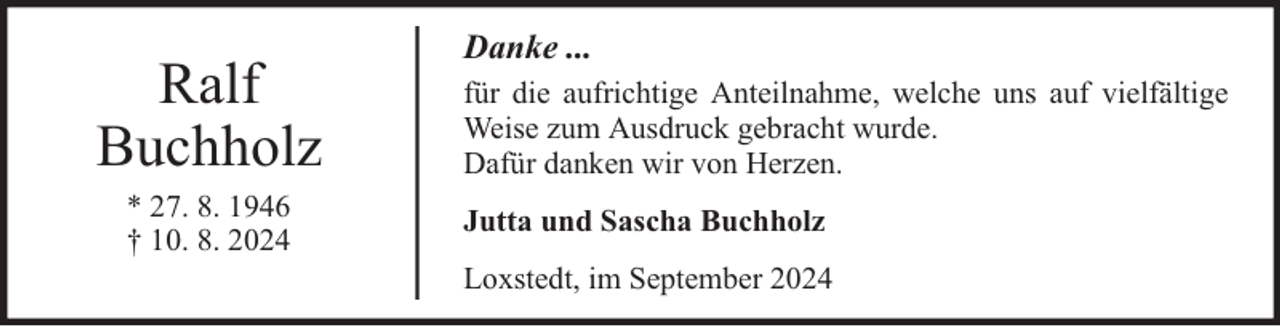 <p>Ralf<br />Buchholz<br />* 27. 8. 1946<br />† 10. 8. 2024</p><p>Danke ...<br />für die aufrichtige Anteilnahme, welche uns auf vielfältige<br />Weise zum Ausdruck gebracht wurde.<br />Dafür danken wir von Herzen.<br />Jutta und Sascha Buchholz<br />Loxstedt, im September 2024</p>