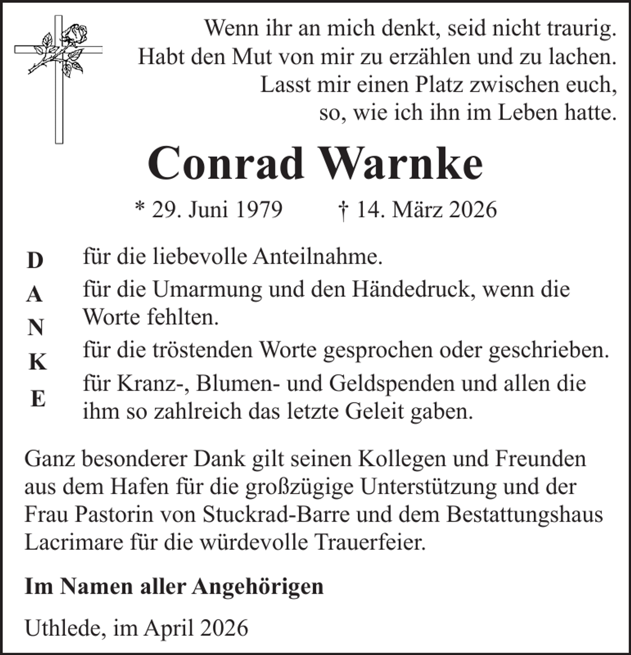<p>Wenn ihr an mich denkt, seid nicht traurig.<br />Habt den Mut von mir zu erzählen und zu lachen.<br />Lasst mir einen Platz zwischen euch,<br />so, wie ich ihn im Leben hatte.</p><p>Conrad Warnke</p><p>* 29. Juni 1979<br />D<br />A<br />N<br />K<br />E</p><p>† 14. März 2026</p><p>für die liebevolle Anteilnahme.<br />für die Umarmung und den Händedruck, wenn die<br />Worte fehlten.<br />für die tröstenden Worte gesprochen oder geschrieben.<br />für Kranz-, Blumen- und Geldspenden und allen die<br />ihm so zahlreich das letzte Geleit gaben.</p><p>Ganz besonderer Dank gilt seinen Kollegen und Freunden<br />aus dem Hafen für die großzügige Unterstützung und der<br />Frau Pastorin von Stuckrad-Barre und dem Bestattungshaus<br />Lacrimare für die würdevolle Trauerfeier.<br />Im Namen aller Angehörigen<br />Uthlede, im April 2026</p>