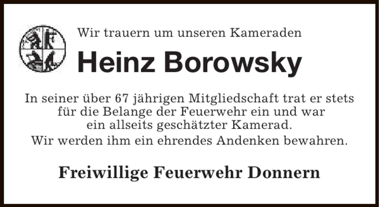 <p>Wir trauern um unseren Kameraden</p><p>Heinz Borowsky<br />In seiner über 67 jährigen Mitgliedschaft trat er stets<br />für die Belange der Feuerwehr ein und war<br />ein allseits geschätzter Kamerad.<br />Wir werden ihm ein ehrendes Andenken bewahren.</p><p>Freiwillige Feuerwehr Donnern</p>