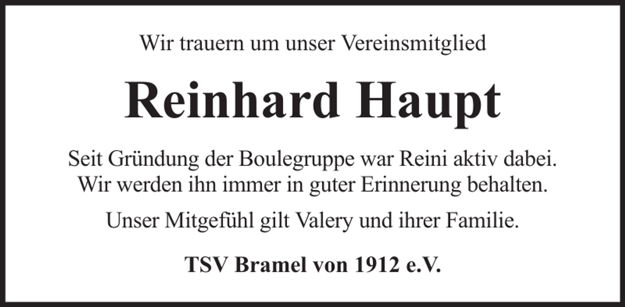 <p>Wir trauern um unser Vereinsmitglied</p><p>Reinhard Haupt<br />Seit Gründung der Boulegruppe war Reini aktiv dabei.<br />Wir werden ihn immer in guter Erinnerung behalten.<br />Unser Mitgefühl gilt Valery und ihrer Familie.<br />TSV Bramel von 1912 e.V.</p>