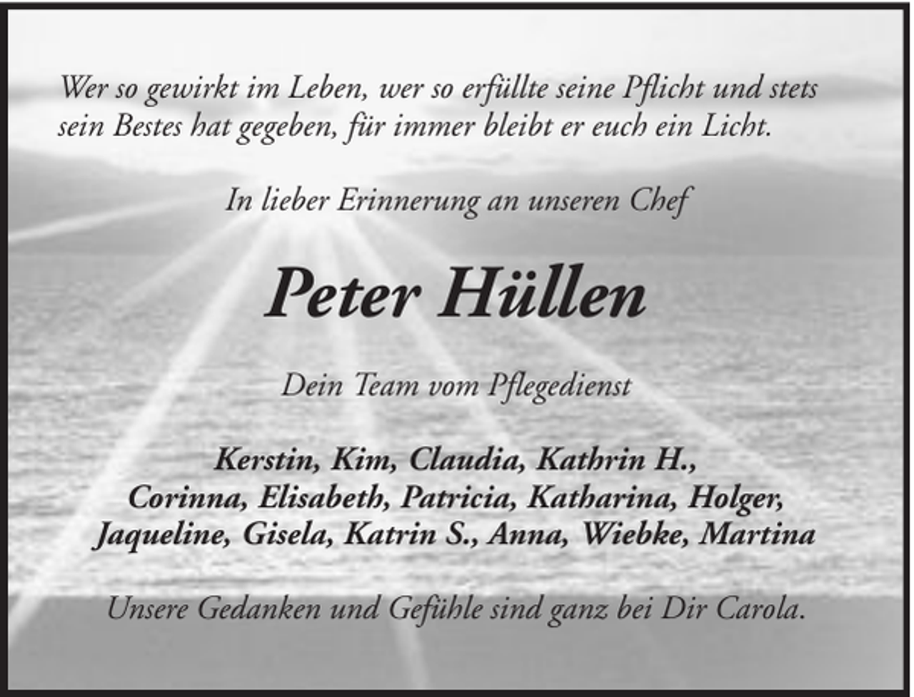 <p>Wer so gewirkt im Leben, wer so erfüllte seine Pflicht und stets<br />sein Bestes hat gegeben, für immer bleibt er euch ein Licht.<br />In lieber Erinnerung an unseren Chef</p><p>Peter Hüllen<br />Dein Team vom Pflegedienst<br />Kerstin, Kim, Claudia, Kathrin H.,<br />Corinna, Elisabeth, Patricia, Katharina, Holger,<br />Jaqueline, Gisela, Katrin S., Anna, Wiebke, Martina<br />Unsere Gedanken und Gefühle sind ganz bei Dir Carola.</p>