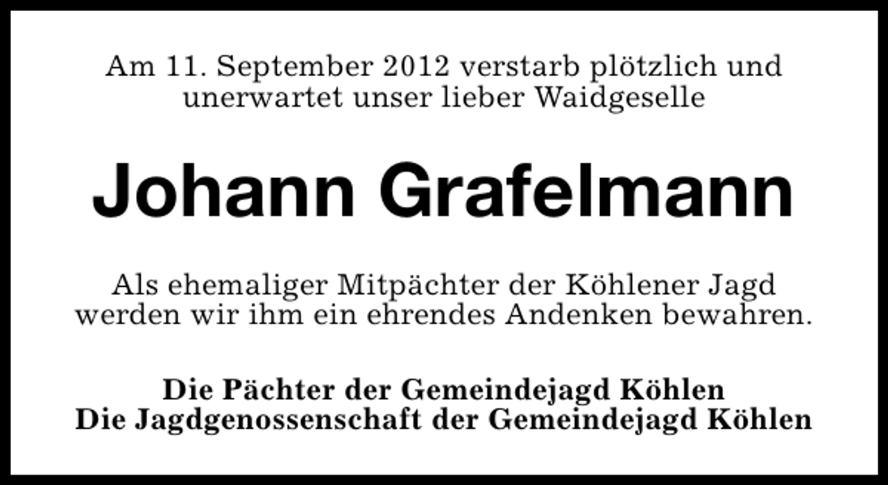 <p>Am 11. September 2012 verstarb plötzlich und<br />unerwartet unser lieber Waidgeselle</p><p>Johann Grafelmann<br />Als ehemaliger Mitpächter der Köhlener Jagd<br />werden wir ihm ein ehrendes Andenken bewahren.<br />Die Pächter der Gemeindejagd Köhlen<br />Die Jagdgenossenschaft der Gemeindejagd Köhlen</p>