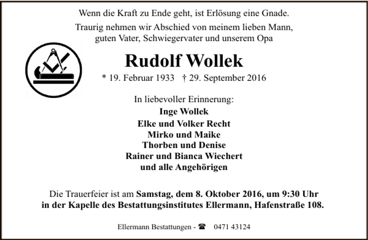<p>Wenn die Kraft zu Ende geht, ist Erlösung eine Gnade.<br />Traurig nehmen wir Abschied von meinem lieben Mann,<br />guten Vater, Schwiegervater und unserem Opa</p><p>Rudolf Wollek</p><p>* 19. Februar 1933 † 29. September 2016<br />In liebevoller Erinnerung:<br />Inge Wollek<br />Elke und Volker Recht<br />Mirko und Maike<br />Thorben und Denise<br />Rainer und Bianca Wiechert<br />und alle Angehörigen<br />Die Trauerfeier ist am Samstag, dem 8. Oktober 2016, um 9:30 Uhr<br />in der Kapelle des Bestattungsinstitutes Ellermann, Hafenstraße 108.<br />Ellermann Bestattungen - (</p><p>0471 43124</p>