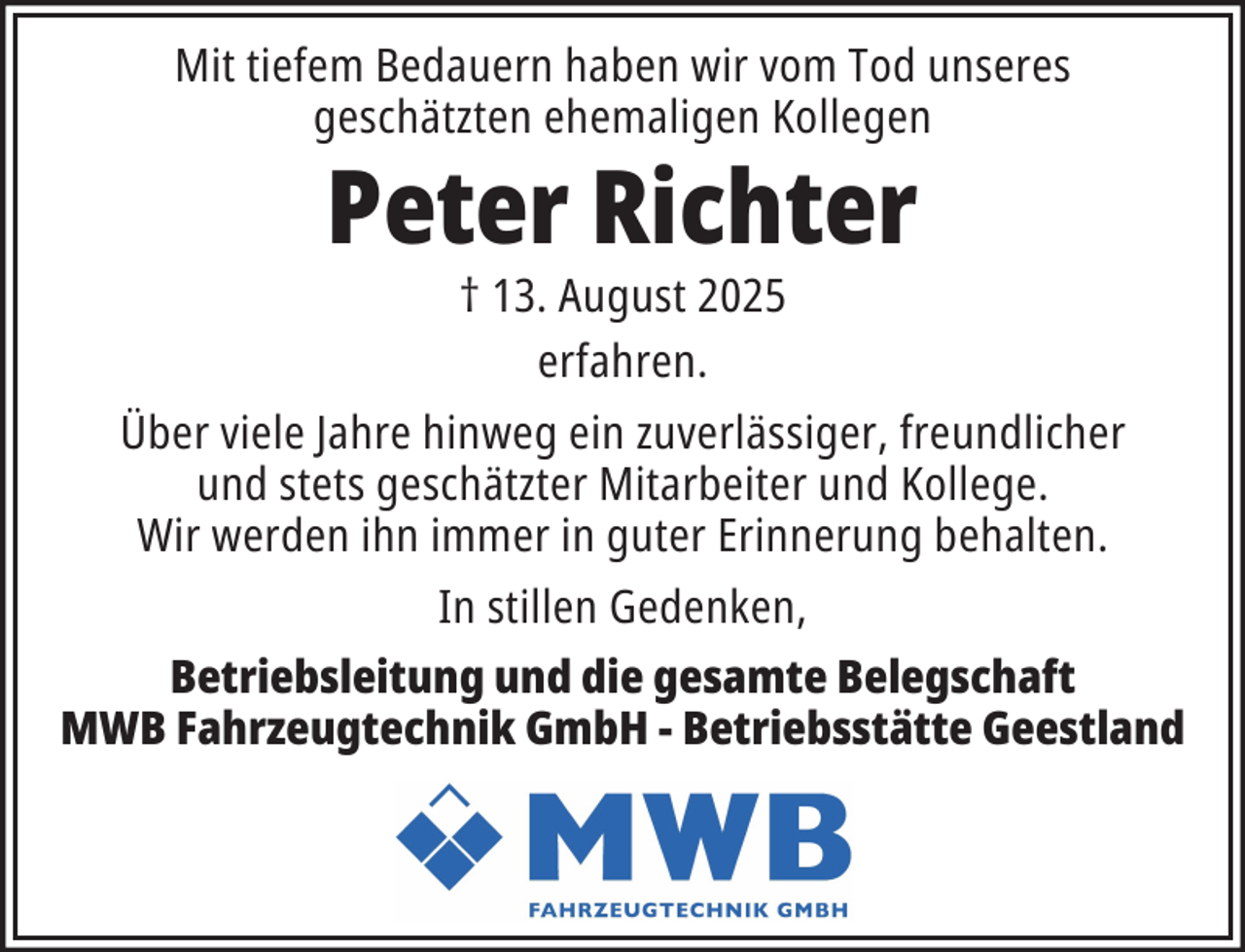 <p>Mit tiefem Bedauern haben wir vom Tod unseres<br />geschätzten ehemaligen Kollegen</p><p>Peter Richter<br />† 13. August 2025<br />erfahren.</p><p>Über viele Jahre hinweg ein zuverlässiger, freundlicher<br />und stets geschätzter Mitarbeiter und Kollege.<br />Wir werden ihn immer in guter Erinnerung behalten.<br />In stillen Gedenken,<br />Betriebsleitung und die gesamte Belegschaft<br />MWB Fahrzeugtechnik GmbH - Betriebsstätte Geestland</p>
