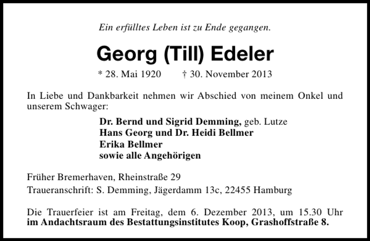 <p>Ein erfülltes Leben ist zu Ende gegangen.</p><p>Georg (Till) Edeler<br />* 28. Mai 1920</p><p>† 30. November 2013</p><p>In Liebe und Dankbarkeit nehmen wir Abschied von meinem Onkel und<br />unserem Schwager:<br />Dr. Bernd und Sigrid Demming, geb. Lutze<br />Hans Georg und Dr. Heidi Bellmer<br />Erika Bellmer<br />sowie alle Angehörigen<br />Früher Bremerhaven, Rheinstraße 29<br />Traueranschrift: S. Demming, Jägerdamm 13c, 22455 Hamburg<br />Die Trauerfeier ist am Freitag, dem 6. Dezember 2013, um 15.30 Uhr<br />im Andachtsraum des Bestattungsinstitutes Koop, Grashoffstraße 8.</p>