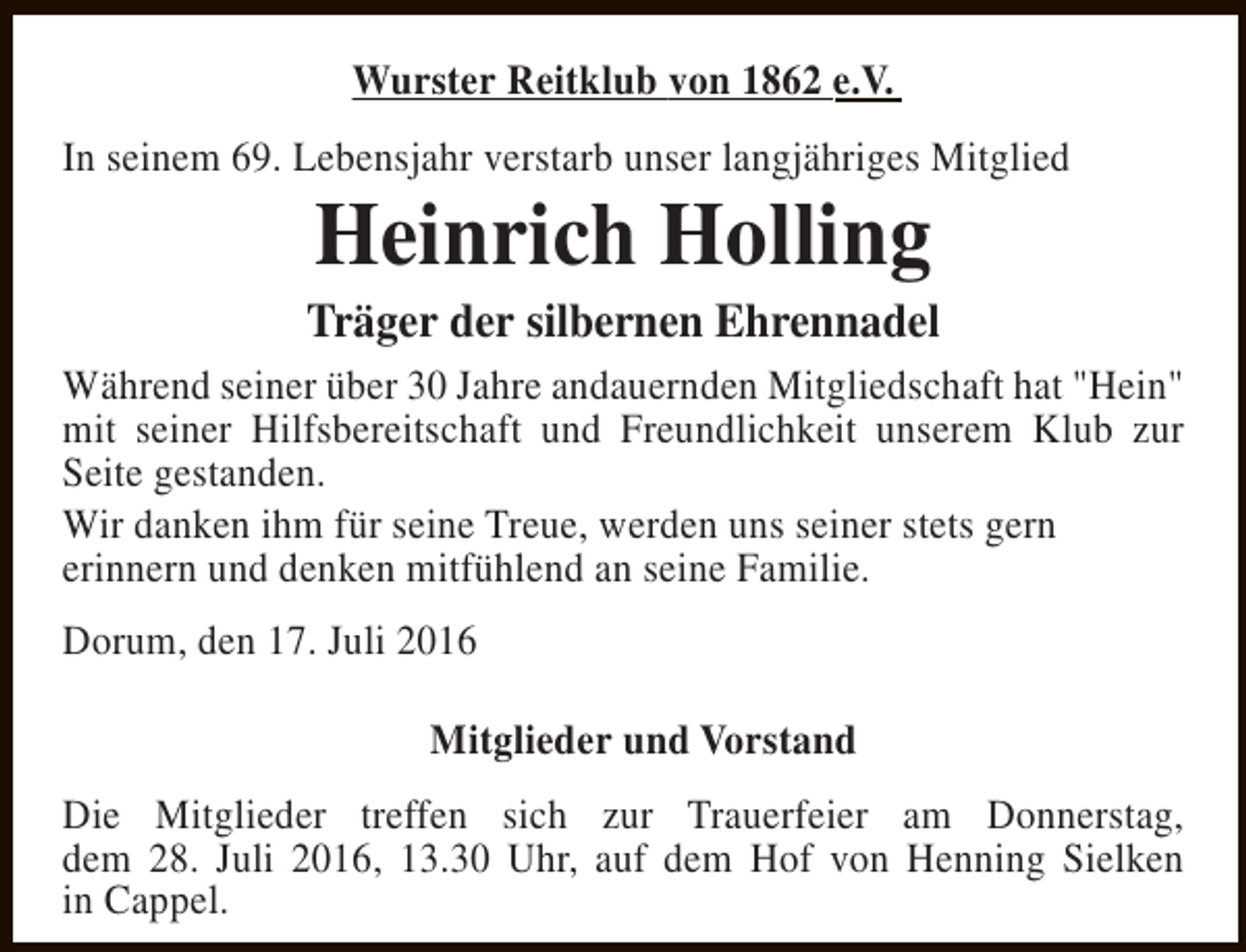 <p>Wurster Reitklub von 1862 e.V.<br />In seinem 69. Lebensjahr verstarb unser langjähriges Mitglied</p><p>Heinrich Holling</p><p>Träger der silbernen Ehrennadel<br />Während seiner über 30 Jahre andauernden Mitgliedschaft hat "Hein"<br />mit seiner Hilfsbereitschaft und Freundlichkeit unserem Klub zur<br />Seite gestanden.<br />Wir danken ihm für seine Treue, werden uns seiner stets gern<br />erinnern und denken mitfühlend an seine Familie.<br />Dorum, den 17. Juli 2016<br />Mitglieder und Vorstand<br />Die Mitglieder treffen sich zur Trauerfeier am Donnerstag,<br />dem 28. Juli 2016, 13.30 Uhr, auf dem Hof von Henning Sielken<br />in Cappel.</p>