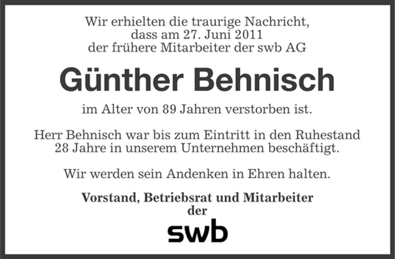 <p>Wir erhielten die traurige Nachricht,<br />dass am 27. Juni 2011<br />der frühere Mitarbeiter der swb AG</p><p>Günther Behnisch<br />im Alter von 89 Jahren verstorben ist.<br />Herr Behnisch war bis zum Eintritt in den Ruhestand<br />28 Jahre in unserem Unternehmen beschäftigt.<br />Wir werden sein Andenken in Ehren halten.<br />Vorstand, Betriebsrat und Mitarbeiter<br />der</p>