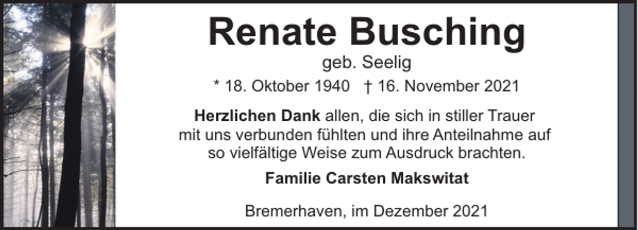 <p>Renate Busching<br />geb. Seelig</p><p>* 18. Oktober 1940 † 16. November 2021<br />Herzlichen Dank allen, die sich in stiller Trauer<br />mit uns verbunden fühlten und ihre Anteilnahme auf<br />so vielfältige Weise zum Ausdruck brachten.<br />Familie Carsten Makswitat<br />Bremerhaven, im Dezember 2021</p>