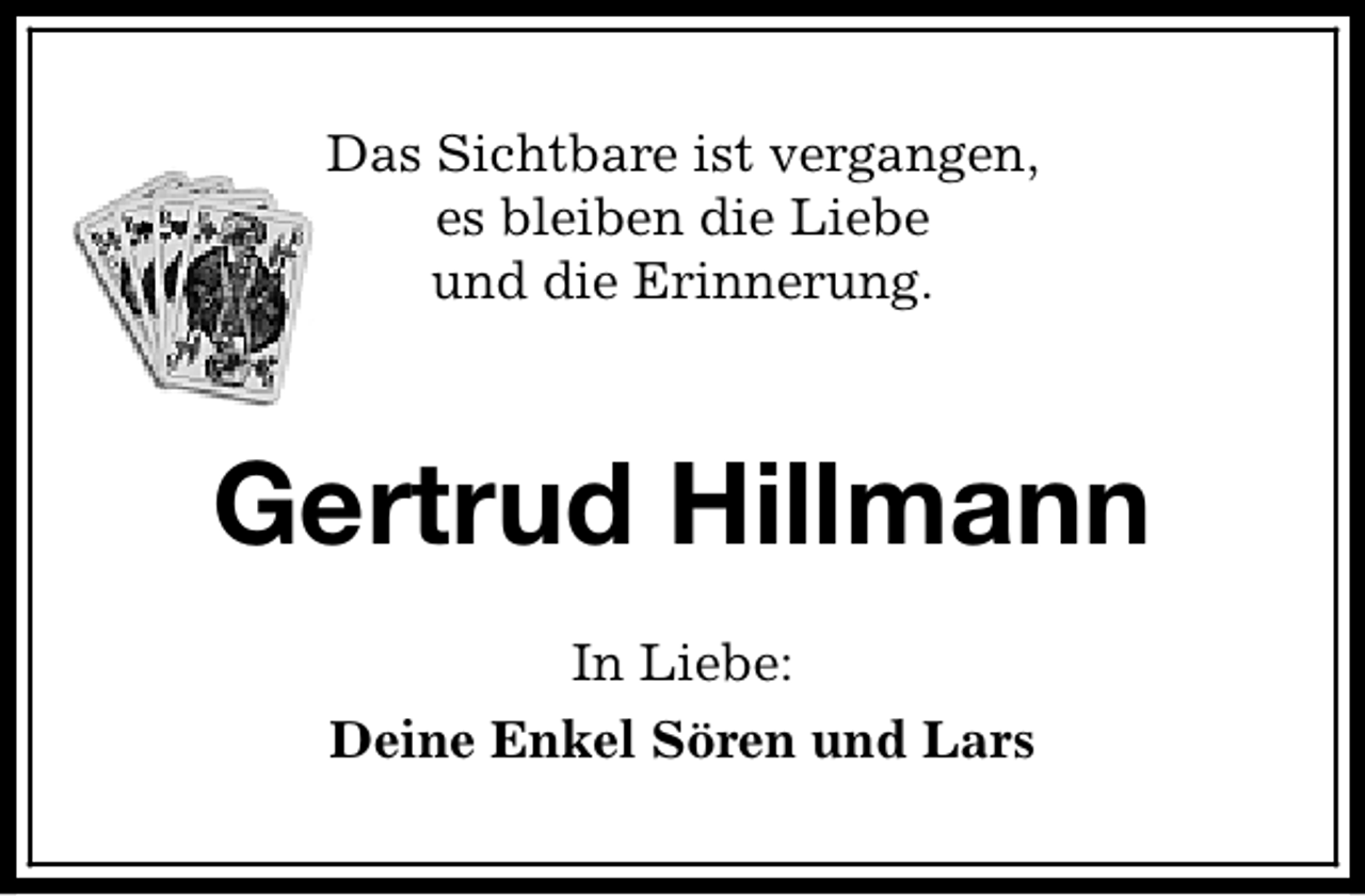 <p>Das Sichtbare ist vergangen,<br />es bleiben die Liebe<br />und die Erinnerung.</p><p>Gertrud Hillmann<br />In Liebe:<br />Deine Enkel Sören und Lars</p>