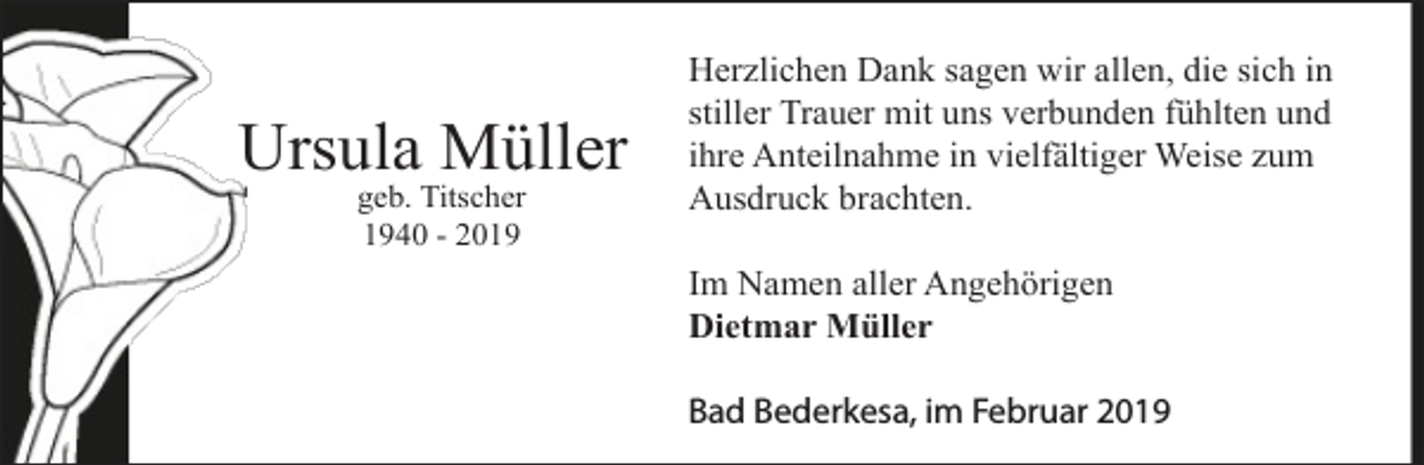 <p>Ursula Müller<br />geb. Titscher<br />1940 - 2019</p><p>Herzlichen Dank sagen wir allen, die sich in<br />stiller Trauer mit uns verbunden fühlten und<br />ihre Anteilnahme in vielfältiger Weise zum<br />Ausdruck brachten.<br />Im Namen aller Angehörigen<br />Dietmar Müller<br />Bad Bederkesa, im Februar 2019</p>