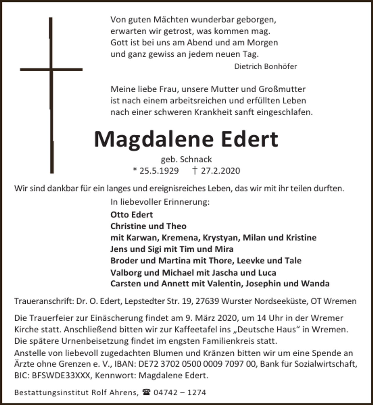 <p>Von guten Mächten wunderbar geborgen,<br />erwarten wir getrost, was kommen mag.<br />Gott ist bei uns am Abend und am Morgen<br />und ganz gewiss an jedem neuen Tag.<br />Dietrich Bonhöfer</p><p>Meine liebe Frau, unsere Mutter und Großmutter<br />ist nach einem arbeitsreichen und erfüllten Leben<br />nach einer schweren Krankheit sanft eingeschlafen.</p><p>Magdalene Edert<br />geb. Schnack<br />* 25.5.1929 † 27.2.2020</p><p>Wir sind dankbar für ein langes und ereignisreiches Leben, das wir mit ihr teilen durften.<br />In liebevoller Erinnerung:<br />Otto Edert<br />Christine und Theo<br />mit Karwan, Kremena, Krystyan, Milan und Kristine<br />Jens und Sigi mit Tim und Mira<br />Broder und Martina mit Thore, Leevke und Tale<br />Valborg und Michael mit Jascha und Luca<br />Carsten und Annett mit Valentin, Josephin und Wanda<br />Traueranschrift: Dr. O. Edert, Lepstedter Str. 19, 27639 Wurster Nordseeküste, OT Wremen<br />Die Trauerfeier zur Einäscherung findet am 9. März 2020, um 14 Uhr in der Wremer<br />Kirche statt. Anschließend bitten wir zur Kaffeetafel ins „Deutsche Haus“ in Wremen.<br />Die spätere Urnenbeisetzung findet im engsten Familienkreis statt.<br />Anstelle von liebevoll zugedachten Blumen und Kränzen bitten wir um eine Spende an<br />Ärzte ohne Grenzen e. V., IBAN: DE72 3702 0509 7097 00, Bank für Sozialwirtschaft,<br />BIC: BFSWDE33XXX, Kennwort: Magdalene Edert.<br />Bestattungsinstitut Rolf Ahrens,  04742 – 1274</p>
