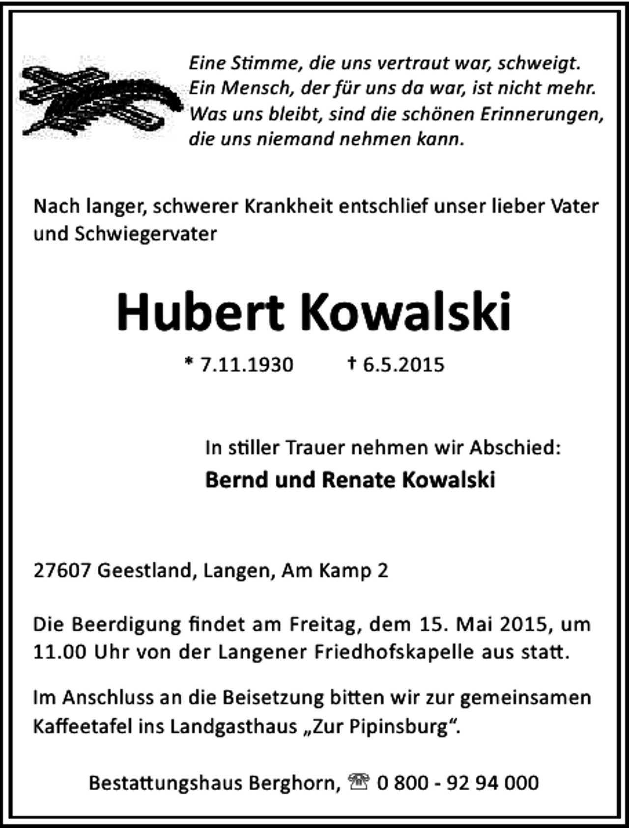 <p>Eine S mme, die uns vertraut war, schweigt.<br />Ein Mensch, der für uns da war, ist nicht mehr.<br />Was uns bleibt, sind die schönen Erinnerungen,<br />die uns niemand nehmen kann.</p><p>Nach langer, schwerer Krankheit entschlief unser lieber Vater<br />und Schwiegervater</p><p>Hubert Kowalski<br />* 7.11.1930</p><p>† 6.5.2015</p><p>In s ller Trauer nehmen wir Abschied:</p><p>Bernd und Renate Kowalski<br />27607 Geestland, Langen, Am Kamp 2<br />Die Beerdigung ﬁndet am Freitag, dem 15. Mai 2015, um<br />11.00 Uhr von der Langener Friedhofskapelle aus sta .<br />Im Anschluss an die Beisetzung bi en wir zur gemeinsamen<br />Kaﬀeetafel ins Landgasthaus „Zur Pipinsburg“.<br />Besta ungshaus Berghorn, ' 0 800 - 92 94 000</p>