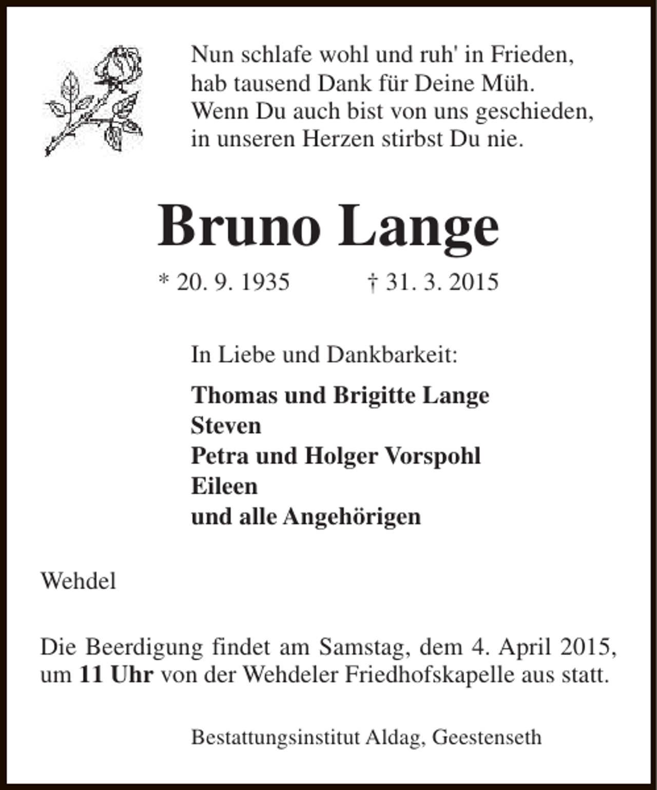 <p>Nun schlafe wohl und ruh' in Frieden,<br />hab tausend Dank für Deine Müh.<br />Wenn Du auch bist von uns geschieden,<br />in unseren Herzen stirbst Du nie.</p><p>Bruno Lange<br />* 20. 9. 1935</p><p>† 31. 3. 2015</p><p>In Liebe und Dankbarkeit:<br />Thomas und Brigitte Lange<br />Steven<br />Petra und Holger Vorspohl<br />Eileen<br />und alle Angehörigen<br />Wehdel<br />Die Beerdigung findet am Samstag, dem 4. April 2015,<br />um 11 Uhr von der Wehdeler Friedhofskapelle aus statt.<br />Bestattungsinstitut Aldag, Geestenseth</p>