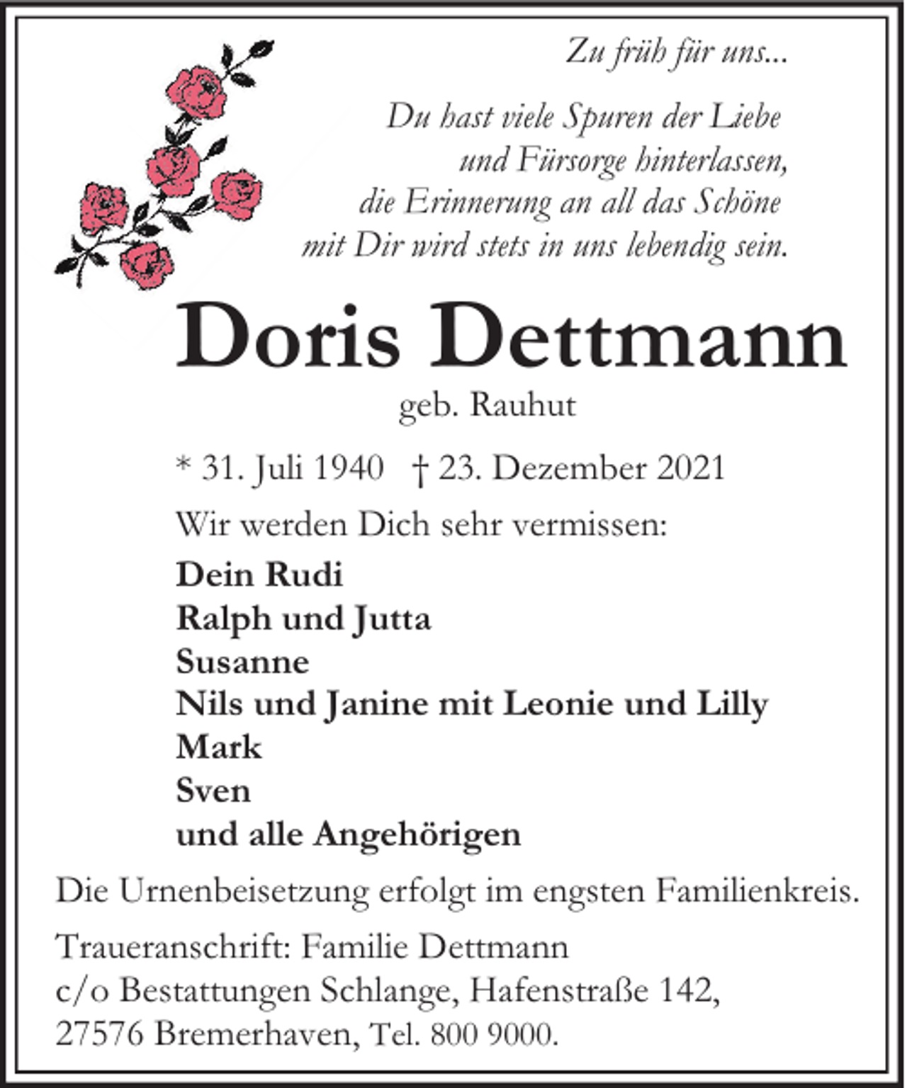 <p>Zu früh für uns...<br />Du hast viele Spuren der Liebe<br />und Fürsorge hinterlassen,<br />die Erinnerung an all das Schöne<br />mit Dir wird stets in uns lebendig sein.</p><p>Doris Dettmann<br />geb. Rauhut</p><p>* 31. Juli 1940 † 23. Dezember 2021<br />Wir werden Dich sehr vermissen:<br />Dein Rudi<br />Ralph und Jutta<br />Susanne<br />Nils und Janine mit Leonie und Lilly<br />Mark<br />Sven<br />und alle Angehörigen<br />Die Urnenbeisetzung erfolgt im engsten Familienkreis.<br />Traueranschrift: Familie Dettmann<br />c/o Bestattungen Schlange, Hafenstraße 142,<br />27576 Bremerhaven, Tel. 800 9000.</p>