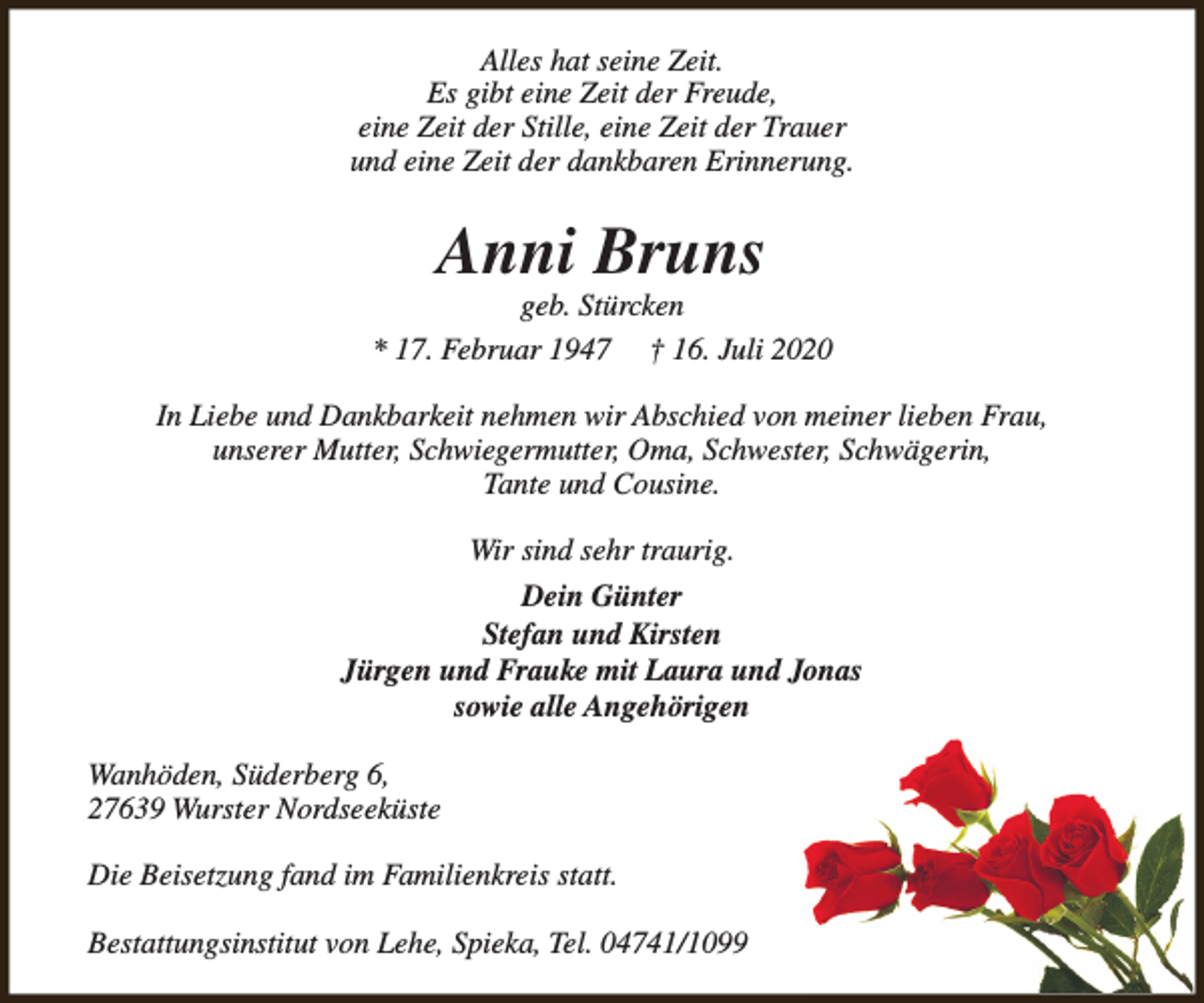 <p>Alles hat seine Zeit.<br />Es gibt eine Zeit der Freude,<br />eine Zeit der Stille, eine Zeit der Trauer<br />und eine Zeit der dankbaren Erinnerung.</p><p>Anni Bruns</p><p>geb. Stürcken<br />* 17. Februar 1947 † 16. Juli 2020<br />In Liebe und Dankbarkeit nehmen wir Abschied von meiner lieben Frau,<br />unserer Mutter, Schwiegermutter, Oma, Schwester, Schwägerin,<br />Tante und Cousine.<br />Wir sind sehr traurig.<br />Dein Günter<br />Stefan und Kirsten<br />Jürgen und Frauke mit Laura und Jonas<br />sowie alle Angehörigen<br />Wanhöden, Süderberg 6,<br />27639 Wurster Nordseeküste<br />Die Beisetzung fand im Familienkreis statt.<br />Bestattungsinstitut von Lehe, Spieka, Tel. 04741/1099</p>