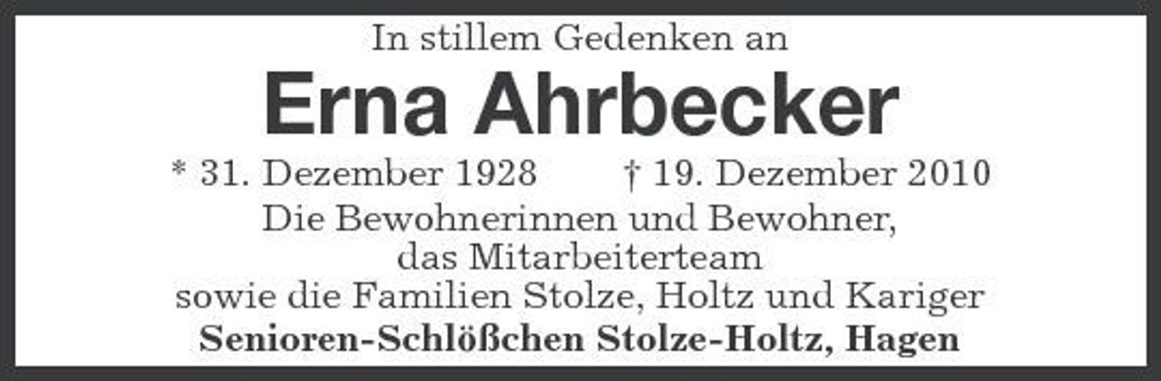 <p>In stillem Gedenken an</p><p>Erna Ahrbecker<br />* 31. Dezember 1928 † 19. Dezember 2010 Die Bewohnerinnen und Bewohner, das Mitarbeiterteam sowie die Familien Stolze, Holtz und Kariger Senioren-Schlößchen Stolze-Holtz, Hagen</p>